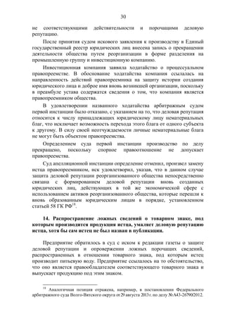 30
не соответствующими действительности и порочащими деловую
репутацию.
После принятия судом искового заявления к производству в Единый
государственный реестр юридических лиц внесена запись о прекращении
деятельности общества путем реорганизации в форме разделения на
промышленную группу и инвестиционную компанию.
Инвестиционная компания заявила ходатайство о процессуальном
правопреемстве. В обоснование ходатайства компания ссылалась на
направленность действий правопреемника на защиту истории создания
юридического лица и доброе имя вновь возникшей организации, поскольку
в преамбуле устава содержатся сведения о том, что компания является
правопреемником общества.
В удовлетворении названного ходатайства арбитражным судом
первой инстанции было отказано, с указанием на то, что деловая репутация
относится к числу принадлежащих юридическому лицу нематериальных
благ, что исключает возможность перехода этого блага от одного субъекта
к другому. В силу своей неотчуждаемости личные нематериальные блага
не могут быть объектом правопреемства.
Определением суда первой инстанции производство по делу
прекращено, поскольку спорное правоотношение не допускает
правопреемства.
Суд апелляционной инстанции определение отменил, произвел замену
истца правопреемником, иск удовлетворил, указав, что в данном случае
защита деловой репутации реорганизованного общества непосредственно
связана с формированием деловой репутации вновь созданных
юридических лиц, действующих в той же экономической сфере с
использованием активов реорганизованного общества, которые перешли к
вновь образованным юридическим лицам в порядке, установленном
статьей 58 ГК РФ18
.
14. Распространение ложных сведений о товарном знаке, под
которым производится продукция истца, умаляет деловую репутацию
истца, хотя бы сам истец не был назван в публикации.
Предприятие обратилось в суд с иском к редакции газеты о защите
деловой репутации и опровержении ложных порочащих сведений,
распространенных в отношении товарного знака, под которым истец
производит питьевую воду. Предприятие ссылалось на то обстоятельство,
что оно является правообладателем соответствующего товарного знака и
выпускает продукцию под этим знаком.
18
Аналогичная позиция отражена, например, в постановлении Федерального
арбитражного суда Волго-Вятского округа от29 августа 2013г. по делу №А43-26790/2012.
 