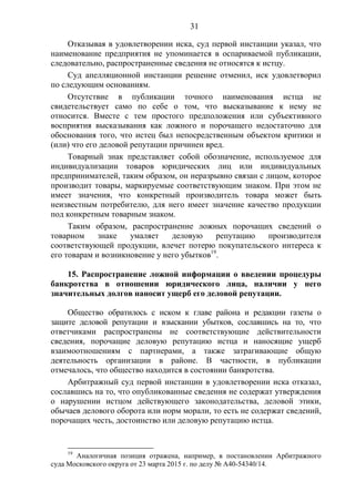 31
Отказывая в удовлетворении иска, суд первой инстанции указал, что
наименование предприятия не упоминается в оспариваемой публикации,
следовательно, распространенные сведения не относятся к истцу.
Суд апелляционной инстанции решение отменил, иск удовлетворил
по следующим основаниям.
Отсутствие в публикации точного наименования истца не
свидетельствует само по себе о том, что высказывание к нему не
относится. Вместе с тем простого предположения или субъективного
восприятия высказывания как ложного и порочащего недостаточно для
обоснования того, что истец был непосредственным объектом критики и
(или) что его деловой репутации причинен вред.
Товарный знак представляет собой обозначение, используемое для
индивидуализации товаров юридических лиц или индивидуальных
предпринимателей, таким образом, он неразрывно связан с лицом, которое
производит товары, маркируемые соответствующим знаком. При этом не
имеет значения, что конкретный производитель товара может быть
неизвестным потребителю, для него имеет значение качество продукции
под конкретным товарным знаком.
Таким образом, распространение ложных порочащих сведений о
товарном знаке умаляет деловую репутацию производителя
соответствующей продукции, влечет потерю покупательского интереса к
его товарам и возникновение у него убытков19
.
15. Распространение ложной информации о введении процедуры
банкротства в отношении юридического лица, наличии у него
значительных долгов наносит ущерб его деловой репутации.
Общество обратилось с иском к главе района и редакции газеты о
защите деловой репутации и взыскании убытков, сославшись на то, что
ответчиками распространены не соответствующие действительности
сведения, порочащие деловую репутацию истца и наносящие ущерб
взаимоотношениям с партнерами, а также затрагивающие общую
деятельность организации в районе. В частности, в публикации
отмечалось, что общество находится в состоянии банкротства.
Арбитражный суд первой инстанции в удовлетворении иска отказал,
сославшись на то, что опубликованные сведения не содержат утверждения
о нарушении истцом действующего законодательства, деловой этики,
обычаев делового оборота или норм морали, то есть не содержат сведений,
порочащих честь, достоинство или деловую репутацию истца.
19
Аналогичная позиция отражена, например, в постановлении Арбитражного
суда Московского округа от 23 марта 2015 г. по делу № А40-54340/14.
 