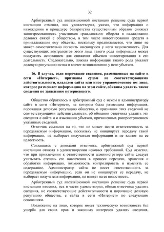 32
Арбитражный суд апелляционной инстанции решение суда первой
инстанции отменил, иск удовлетворил, указав, что информация о
нахождении в процедуре банкротства существенным образом снижает
заинтересованность участников гражданского оборота в налаживании
деловых связей с обществом, в том числе инвестировании средств в
принадлежащие ему объекты, поскольку предполагается, что лицо не
может самостоятельно погасить имеющуюся у него задолженность. Для
существующих контрагентов этого лица такого рода информация может
послужить основанием для снижения объемов инвестирования в его
деятельность. Следовательно, ложная информация такого рода умаляет
деловую репутацию истца и влечет возникновение у него убытков.
16. В случае, если порочащие сведения, размещенные на сайте в
сети «Интернет», признаны судом не соответствующими
действительности, владелец сайта или иное управомоченное им лицо,
которое размещает информацию на этом сайте, обязаны удалить такие
сведения по заявлению потерпевшего.
Общество обратилось в арбитражный суд с иском к администратору
сайта в сети «Интернет», на котором была размещена информация,
порочащая деловую репутацию общества, о признании этих сведений не
соответствующими действительности, об обязании ответчика удалить эти
сведения с сайта и о взыскании убытков, причиненных распространением
указанных сведений.
Ответчик ссылался на то, что не может нести ответственность за
передаваемую информацию, поскольку не инициирует передачу такой
информации, не выбирает получателя информации и не влияет на ее
целостность.
Соглашаясь с доводами ответчика, арбитражный суд первой
инстанции отказал в удовлетворении исковых требований. Суд отметил,
что при привлечении к ответственности администратора сайта следует
учитывать степень его вовлечения в процесс передачи, хранения и
обработки информации, возможность контролировать и изменять ее
содержание. Администратор сайта не несет ответственность за
передаваемую информацию, если он не инициирует ее передачу, не
выбирает получателя информации, не влияет на ее целостность.
Арбитражный суд апелляционной инстанции решение суда первой
инстанции изменил, иск в части удовлетворил, обязав ответчика удалить
сведения, не соответствующие действительности и порочащие деловую
репутацию общества, с сайта в сети «Интернет» по следующим
основаниям.
Возложение на лицо, которое имеет техническую возможность без
ущерба для своих прав и законных интересов удалять сведения,
 