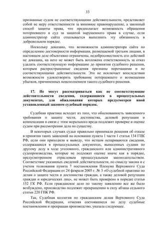 33
признанные судом не соответствующими действительности, представляет
собой не меру ответственности за виновное правонарушение, а законный
способ защиты права, что предполагает возможность обращения
потерпевшего в суд за защитой нарушенного права в случае, если
администратор сайта отказывается выполнить эту обязанность в
добровольном порядке.
Поскольку доказано, что возможности администратора сайта по
определению достоверности информации, размещаемой третьим лицами, в
настоящем деле объективно ограничены, недобросовестность его действий
не доказана, на него не может быть возложена ответственность за отказ
удалить соответствующую информацию до принятия судебного решения,
которым распространенные сведения признаны порочащими и не
соответствующими действительности. Это не исключает впоследствии
возможности удовлетворить требование потерпевшего о возмещении
убытков, причиненных неисполнением такого судебного решения.
17. Не могут рассматриваться как не соответствующие
действительности сведения, содержащиеся в процессуальных
документах, для обжалования которых предусмотрен иной
установленный законом судебный порядок.
Судебная практика исходит из того, что обоснованность заявленного
требования о защите чести, достоинства, деловой репутации и
компенсации в связи с этим морального вреда подлежит проверке и оценке
судом при рассмотрении дела по существу.
В некоторых случаях судьи правильно принимали решения об отказе
в принятии таких заявлений на основании пункта 1 части 1 статьи 134 ГПК
РФ, если они приходили к выводу, что истцом оспариваются сведения,
содержащиеся в процессуальных документах, вынесенных судами по
другому делу в ходе уголовного, гражданского или административного
судопроизводства, которые не подлежат оценке иначе как в порядке,
предусмотренном отраслевым процессуальным законодательством.
Соответствие указанных сведений действительности, по смыслу закона и с
учетом толкования пункта 7 постановления Пленума Верховного Суда
Российской Федерации от 24 февраля 2005 г. № 3 «О судебной практике по
делам о защите чести и достоинства граждан, а также деловой репутации
граждан и юридических лиц», не может быть проверено в порядке статьи
152 ГК РФ. Если гражданское дело по такому заявлению все же было
возбуждено, производство подлежит прекращению в силу абзаца седьмого
статьи 220 ГПК РФ.
Так, Судебная коллегия по гражданским делам Верховного Суда
Российской Федерации, отменяя состоявшиеся по делу судебные
постановления и прекращая производство, указала следующее.
 