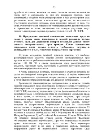 35
судебном заседании, являются ли такие сведения доказательствами по
этому делу и оценивались ли они при вынесении решения. Если
оспариваемые сведения были распространены в ходе рассмотрения дела
указанными выше лицами в отношении других лиц, не являющихся
участниками судебного процесса, суды правильно исходят из того, что
лица, считающие такие сведения не соответствующими действительности
и порочащими их честь, достоинство или деловую репутацию, могут
защитить свои права в порядке, предусмотренном статьей 152 ГК РФ.
18. Присуждение денежной компенсации морального вреда по
делам о защите чести, достоинства и деловой репутации должно
отвечать цели, для достижения которой установлен данный способ
защиты неимущественных прав граждан. Сумма компенсации
морального вреда должна отвечать требованиям разумности,
справедливости и быть соразмерной последствиям нарушения.
Изучение материалов судебной практики показало, что наиболее
распространенным способом защиты личных неимущественных прав
граждан является требование о компенсации морального вреда. Исходя из
статьи 1100 ГК РФ в случае причинения вреда распространением
сведений, порочащих честь, достоинство и деловую репутацию, наличие
морального вреда предполагается.
К числу актуальных вопросов, возникающих в судебной практике по
делам анализируемой категории, относится вопрос об оценке морального
вреда, причиненного гражданину распространением порочащих сведений,
с точки зрения определения размера его денежной компенсации.
Гражданское законодательство, предусматривая в качестве способа
защиты гражданских прав компенсацию морального вреда, устанавливает
общие критерии для определения размера такой компенсации (статьи 151 и
1101 ГК РФ), которые суд применяет с учетом фактических обстоятельств
конкретного дела. Использование права на компенсацию морального вреда
в иных целях, в частности, для создания ситуации, при которой
фактически ограничивается право каждого на свободу выражать свое
мнение, включая свободу придерживаться своего мнения, свободу
получать и распространять информацию и идеи без какого-либо
вмешательства со стороны публичных властей, не допускается (статья 29
Конституции Российской Федерации, статья 10 Конвенции о защите прав
человека и основных свобод, статья 10 ГК РФ) и (пункт 38 постановления
Пленума Верховного Суда Российской Федерации от 15 июня 2010 г. № 16
«О практике применения судами Закона Российской Федерации
«О средствах массовой информации»). При этом подлежащая взысканию
сумма компенсации морального вреда должна быть соразмерна
причиненному вреду и не вести к ущемлению свободы массовой
информации (пункт 15 постановления Пленума Верховного Суда
 