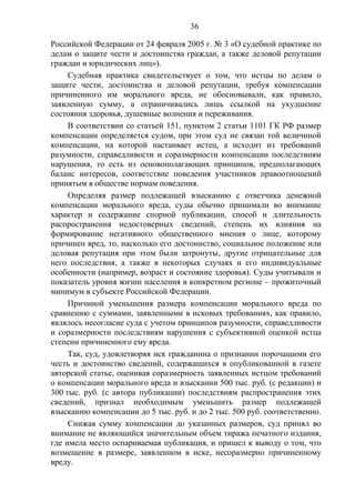 36
Российской Федерации от 24 февраля 2005 г. № 3 «О судебной практике по
делам о защите чести и достоинства граждан, а также деловой репутации
граждан и юридических лиц»).
Судебная практика свидетельствует о том, что истцы по делам о
защите чести, достоинства и деловой репутации, требуя компенсации
причиненного им морального вреда, не обосновывали, как правило,
заявленную сумму, а ограничивались лишь ссылкой на ухудшение
состояния здоровья, душевные волнения и переживания.
В соответствии со статьей 151, пунктом 2 статьи 1101 ГК РФ размер
компенсации определяется судом, при этом суд не связан той величиной
компенсации, на которой настаивает истец, а исходит из требований
разумности, справедливости и соразмерности компенсации последствиям
нарушения, то есть из основополагающих принципов, предполагающих
баланс интересов, соответствие поведения участников правоотношений
принятым в обществе нормам поведения.
Определяя размер подлежащей взысканию с ответчика денежной
компенсации морального вреда, суды обычно принимали во внимание
характер и содержание спорной публикации, способ и длительность
распространения недостоверных сведений, степень их влияния на
формирование негативного общественного мнения о лице, которому
причинен вред, то, насколько его достоинство, социальное положение или
деловая репутация при этом были затронуты, другие отрицательные для
него последствия, а также в некоторых случаях и его индивидуальные
особенности (например, возраст и состояние здоровья). Суды учитывали и
показатель уровня жизни населения в конкретном регионе – прожиточный
минимум в субъекте Российской Федерации.
Причиной уменьшения размера компенсации морального вреда по
сравнению с суммами, заявленными в исковых требованиях, как правило,
являлось несогласие суда с учетом принципов разумности, справедливости
и соразмерности последствиям нарушения с субъективной оценкой истца
степени причиненного ему вреда.
Так, суд, удовлетворяя иск гражданина о признании порочащими его
честь и достоинство сведений, содержащихся в опубликованной в газете
авторской статье, оценивая соразмерность заявленных истцом требований
о компенсации морального вреда и взыскании 500 тыс. руб. (с редакции) и
300 тыс. руб. (с автора публикации) последствиям распространения этих
сведений, признал необходимым уменьшить размер подлежащей
взысканию компенсации до 5 тыс. руб. и до 2 тыс. 500 руб. соответственно.
Снижая сумму компенсации до указанных размеров, суд принял во
внимание не являющийся значительным объем тиража печатного издания,
где имела место оспариваемая публикация, и пришел к выводу о том, что
возмещение в размере, заявленном в иске, несоразмерно причиненному
вреду.
 