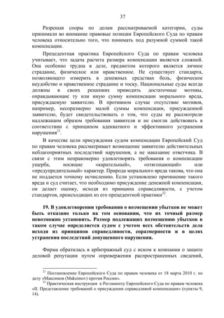 37
Разрешая споры по делам рассматриваемой категории, суды
принимали во внимание правовые позиции Европейского Суда по правам
человека относительно того, что понимать под разумной суммой такой
компенсации.
Прецедентная практика Европейского Суда по правам человека
учитывает, что задача расчета размера компенсации является сложной.
Она особенно трудна в деле, предметом которого является личное
страдание, физическое или нравственное. Не существует стандарта,
позволяющего измерить в денежных средствах боль, физическое
неудобство и нравственное страдание и тоску. Национальные суды всегда
должны в своих решениях приводить достаточные мотивы,
оправдывающие ту или иную сумму компенсации морального вреда,
присуждаемую заявителю. В противном случае отсутствие мотивов,
например, несоразмерно малой суммы компенсации, присужденной
заявителю, будет свидетельствовать о том, что суды не рассмотрели
надлежащим образом требования заявителя и не смогли действовать в
соответствии с принципом адекватного и эффективного устранения
нарушения21
.
В качестве цели присуждения судом компенсации Европейский Суд
по правам человека рассматривает возмещение заявителю действительных
неблагоприятных последствий нарушения, а не наказание ответчика. В
связи с этим неправомерно удовлетворять требования о компенсации
ущерба, носящие «карательный», «отягощающий» или
«предупредительный» характер. Природа морального вреда такова, что она
не поддается точному исчислению. Если установлено причинение такого
вреда и суд считает, что необходимо присуждение денежной компенсации,
он делает оценку, исходя из принципа справедливости, с учетом
стандартов, происходящих из его прецедентной практики22
.
19. В удовлетворении требования о возмещении убытков не может
быть отказано только на том основании, что их точный размер
невозможно установить. Размер подлежащих возмещению убытков в
таком случае определяется судом с учетом всех обстоятельств дела
исходя из принципов справедливости, соразмерности и в целях
устранения последствий допущенного нарушения.
Фирма обратилась в арбитражный суд с иском к компании о защите
деловой репутации путем опровержения распространенных сведений,
21
Постановление Европейского Суда по правам человека от 18 марта 2010 г. по
делу «Максимов (Maksimov) против России».
22
Практическая инструкция к Регламенту Европейского Суда по правам человека
«II. Представление требований о присуждении справедливой компенсации» (пункты 9,
14).
 