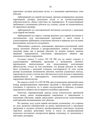 38
порочащих деловую репутацию истца, и о взыскании причиненных этим
убытков.
Арбитражный суд первой инстанции, признав оспариваемые сведения
порочащими деловую репутацию истца и не соответствующими
действительности, обязал ответчика их опровергнуть. В удовлетворении
требования о возмещении убытков суд отказал, указав на недоказанность
их заявленного размера.
Арбитражный суд апелляционной инстанции согласился с выводами
суда первой инстанции.
Арбитражный суд округа, отменяя решение суда первой инстанции и
постановление суда апелляционной инстанции в части отказа в
удовлетворении требования о взыскании убытков и оправляя дело на новое
рассмотрение, исходил из следующего.
Объективная сложность доказывания причинно-следственной связи
между наличием убытков и распространением ложных и порочащих
сведений, равно как и размера убытков, не должна снижать уровень
правовой защищенности участников гражданского оборота при
доказанности факта нарушения.
Согласно пункту 5 статьи 393 ГК РФ суд не может отказать в
удовлетворении требования кредитора о возмещении убытков,
причиненных неисполнением или ненадлежащим исполнением
обязательства, только на том основании, что размер убытков не может
быть установлен с разумной степенью достоверности. В этом случае
размер подлежащих возмещению убытков, включая упущенную выгоду,
определяется судом с учетом всех обстоятельств дела исходя из принципов
справедливости и соразмерности ответственности допущенному
нарушению обязательства.
По смыслу статей 15 и 393 ГК РФ, при установлении причинной связи
между распространением порочащих сведений и убытками необходимо
учитывать, в частности, то, к каким последствиям в обычных условиях
гражданского оборота могло привести подобное нарушение.
Ответчик, опровергающий доводы истца относительно причинной
связи между своим неправомерным поведением и заявленными к
взысканию убытками, вправе представить доказательства существования
иной причины возникновения этих убытков.
По данному делу судом первой инстанции установлено, что стороны
по делу являются конкурентами на рынке производителей и продавцов
продукции в сходном сегменте, распространенные ответчиком сведения
порочили деловую репутацию истца и после их распространения
несколько постоянных контрагентов фирмы отказались от заключения с
ней новых договоров.
 