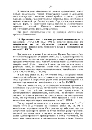 39
В подтверждение обоснованности размера неполученного дохода
фирмой представлены годовой бухгалтерский баланс и документы,
свидетельствующие о снижении валовой прибыли за соответствующий
период после распространения указанных сведений, а также информация о
выручке, возможной при обычных условиях оборота, в том числе данные о
прибыли фирмы за аналогичный период времени до распространения
порочащих сведений. Компания каких-либо доказательств,
опровергающих доводы фирмы, не представила.
При таких обстоятельствах отказ во взыскании убытков нельзя
признать обоснованным.
20. Привлечение лица к административной ответственности за
оскорбление (статья 5.61 КоАП РФ) не является основанием для
освобождения его от обязанности денежной компенсации
причиненного потерпевшему морального вреда в соответствии со
статьей 151 ГК РФ.
Как разъяснено в пункте 9 постановления Пленума Верховного Суда
Российской Федерации от 24 февраля 2005 г. № 3 «О судебной практике по
делам о защите чести и достоинства граждан, а также деловой репутации
граждан и юридических лиц», если субъективное мнение было высказано в
оскорбительной форме, унижающей честь, достоинство или деловую
репутацию истца, на ответчика может быть возложена обязанность
компенсации морального вреда, причиненного истцу оскорблением (статья
130 УК РФ, статьи 150, 151 ГК РФ).
В 2011 году статья 130 УК РФ утратила силу, а совершение такого
деяния как оскорбление, то есть унижение чести и достоинства другого
лица, выраженное в неприличной форме, было декриминализировано и в
настоящее время подлежит квалификации по статье 5.61 КоАП РФ.
Имеются случаи, когда суды неправомерно отказывают гражданам в
компенсации морального вреда, причиненного оскорблением, не учитывая
при этом, что действия виновного лица, привлеченного к
административной ответственности, направлены на унижение личного
достоинства человека, посягают на принадлежащие ему нематериальные
блага, что порождает у потерпевшего право требовать в связи с этим
компенсации морального вреда на основании статьи 151 ГК РФ.
Так, суд первой инстанции отказал в удовлетворении иска С. к Г. о
защите чести и достоинства на основании статьи 152 ГК РФ и
компенсации морального вреда. Свое решение суд обосновал тем, что
оскорбление нецензурной бранью не может являться распространением
сведений, порочащих честь и достоинство истца, поскольку образует
состав административного правонарушения в форме оскорбления, что
нашло свое подтверждение в постановлении мирового судьи, согласно
 