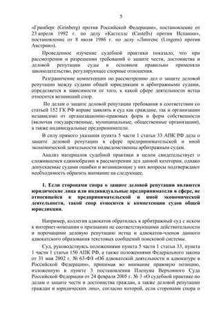 5
«Гринберг (Grinberg) против Российской Федерации», постановление от
23 апреля 1992 г. по делу «Кастеллс (Castells) против Испании»,
постановление от 8 июля 1986 г. по делу «Лингенс (Lingens) против
Австрии»).
Проведенное изучение судебной практики показало, что при
рассмотрении и разрешении требований о защите чести, достоинства и
деловой репутации суды в основном правильно применяли
законодательство, регулирующее спорные отношения.
Разграничение компетенции по рассмотрению дел о защите деловой
репутации между судами общей юрисдикции и арбитражными судами,
определяется в зависимости от того, к какой сфере деятельности истца
относится возникший спор.
По делам о защите деловой репутации требования в соответствии со
статьей 152 ГК РФ вправе заявлять в суд как граждане, так и организации
независимо от организационно-правовых форм и форм собственности
(включая государственные, муниципальные, общественные организации),
а также индивидуальные предприниматели.
В силу прямого указания пункта 5 части 1 статьи 33 АПК РФ дела о
защите деловой репутации в сфере предпринимательской и иной
экономической деятельности подведомственны арбитражным судам.
Анализ материалов судебной практики в целом свидетельствует о
сложившемся единообразии в рассмотрении дел данной категории, однако
допускаемые судами ошибки и возникающие у них вопросы подтверждают
необходимость обратить внимание на следующее.
1. Если сторонами спора о защите деловой репутации являются
юридические лица или индивидуальные предприниматели в сфере, не
относящейся к предпринимательской и иной экономической
деятельности, такой спор относится к компетенции судов общей
юрисдикции.
Например, коллегия адвокатов обратилась в арбитражный суд с иском
к интернет-компании о признании не соответствующими действительности
и порочащими деловую репутацию истца и адвокатов-членов данного
адвокатского образования текстовых сообщений поисковой системы.
Суд, руководствуясь положениями пункта 5 части 1 статьи 33, пункта
1 части 1 статьи 150 АПК РФ, а также положениями Федерального закона
от 31 мая 2002 г. № 63-ФЗ «Об адвокатской деятельности и адвокатуре в
Российской Федерации», принимая во внимание правовую позицию,
изложенную в пункте 3 постановления Пленума Верховного Суда
Российской Федерации от 24 февраля 2005 г. № 3 «О судебной практике по
делам о защите чести и достоинства граждан, а также деловой репутации
граждан и юридических лиц», согласно которой, если сторонами спора о
 