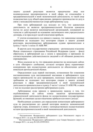 6
защите деловой репутации являются юридические лица или
индивидуальные предприниматели в иной сфере, не относящейся к
предпринимательской и иной экономической деятельности, то такой спор
подведомствен суду общей юрисдикции, прекратил производство по делу в
связи с неподведомственностью спора арбитражному суду.
При этом арбитражный суд исходил из того, что адвокатская
деятельность не является предпринимательской. Коллегия адвокатов
(истец по делу) является некоммерческой организацией, основанной на
членстве и действующей на основании заключаемого ими учредительного
договора, и не преследует целей извлечения прибыли.
С учетом изложенного суд пришел к выводу, что заявленные исковые
требования не подпадают под категорию споров о защите деловой
репутации, рассматриваемых арбитражными судами применительно к
пункту 5 части 1 статьи 33 АПК РФ1
.
В другом деле государственное учреждение – региональное отделение
Фонда социального страхования Российской Федерации (далее – фонд)
обратилось в арбитражный суд с иском к гражданину о признании не
соответствующими действительности сведений и об обязании разместить
опровержение.
Фонд ссылался на то, что гражданин разместил на нескольких сайтах
в сети «Интернет» сообщения, согласно которым фонд ограничивает
конкуренцию при осуществлении деятельности по обеспечению детей-
инвалидов ортопедической обувью.
Определением суда первой инстанции, оставленным без изменения
постановлениями суда апелляционной инстанции и арбитражного суда
округа производство по делу прекращено, поскольку заявленные истцом
требования не подпадают под категорию споров о защите деловой
репутации в сфере предпринимательской и иной экономической
деятельности применительно к пункту 5 части 1 статьи 33 АПК РФ, в связи
с чем не подлежат рассмотрению арбитражным судом.
Арбитражные суды пришли к правильному выводу о том, что
опубликованные на сайтах тезисы касаются организационно-
управленческой деятельности фонда по осуществлению государственных
функций, не имеющих целью извлечение прибыли или иного дохода2
.
Необходимым условием для определения компетенции арбитражного
суда по рассмотрению дел данной категории является экономический
характер спора, возникшего в связи с непосредственным осуществлением
истцом предпринимательской и иной экономической деятельности.
1
Постановление Федерального арбитражного суда Московского округа от
14 апреля 2015 г. по делу № А40-48978/14.
2
Постановление Федерального арбитражного суда Северо-Западного округа от
15 января 2013 г. по делу № А56-25599/2012.
 