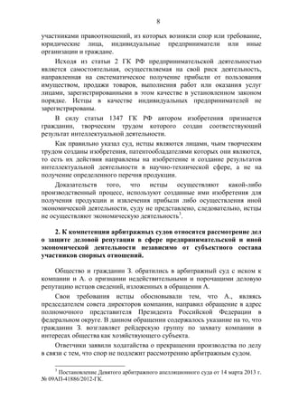 8
участниками правоотношений, из которых возникли спор или требование,
юридические лица, индивидуальные предприниматели или иные
организации и граждане.
Исходя из статьи 2 ГК РФ предпринимательской деятельностью
является самостоятельная, осуществляемая на свой риск деятельность,
направленная на систематическое получение прибыли от пользования
имуществом, продажи товаров, выполнения работ или оказания услуг
лицами, зарегистрированными в этом качестве в установленном законом
порядке. Истцы в качестве индивидуальных предпринимателей не
зарегистрированы.
В силу статьи 1347 ГК РФ автором изобретения признается
гражданин, творческим трудом которого создан соответствующий
результат интеллектуальной деятельности.
Как правильно указал суд, истцы являются лицами, чьим творческим
трудом созданы изобретения, патентообладателями которых они являются,
то есть их действия направлены на изобретение и создание результатов
интеллектуальной деятельности в научно-технической сфере, а не на
получение определенного перечня продукции.
Доказательств того, что истцы осуществляют какой-либо
производственный процесс, используют созданные ими изобретения для
получения продукции и извлечения прибыли либо осуществления иной
экономической деятельности, суду не представлено, следовательно, истцы
не осуществляют экономическую деятельность3
.
2. К компетенции арбитражных судов относится рассмотрение дел
о защите деловой репутации в сфере предпринимательской и иной
экономической деятельности независимо от субъектного состава
участников спорных отношений.
Общество и гражданин З. обратились в арбитражный суд с иском к
компании и А. о признании недействительными и порочащими деловую
репутацию истцов сведений, изложенных в обращении А.
Свои требования истцы обосновывали тем, что А., являясь
председателем совета директоров компании, направил обращение в адрес
полномочного представителя Президента Российской Федерации в
федеральном округе. В данном обращении содержалось указание на то, что
гражданин З. возглавляет рейдерскую группу по захвату компании в
интересах общества как хозяйствующего субъекта.
Ответчики заявили ходатайства о прекращении производства по делу
в связи с тем, что спор не подлежит рассмотрению арбитражным судом.
3
Постановление Девятого арбитражного апелляционного суда от 14 марта 2013 г.
№ 09АП-41886/2012-ГК.
 
