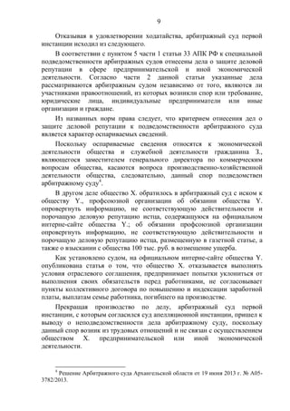 9
Отказывая в удовлетворении ходатайства, арбитражный суд первой
инстанции исходил из следующего.
В соответствии с пунктом 5 части 1 статьи 33 АПК РФ к специальной
подведомственности арбитражных судов отнесены дела о защите деловой
репутации в сфере предпринимательской и иной экономической
деятельности. Согласно части 2 данной статьи указанные дела
рассматриваются арбитражным судом независимо от того, являются ли
участниками правоотношений, из которых возникли спор или требование,
юридические лица, индивидуальные предприниматели или иные
организации и граждане.
Из названных норм права следует, что критерием отнесения дел о
защите деловой репутации к подведомственности арбитражного суда
является характер оспариваемых сведений.
Поскольку оспариваемые сведения относятся к экономической
деятельности общества и служебной деятельности гражданина З.,
являющегося заместителем генерального директора по коммерческим
вопросам общества, касаются вопроса производственно-хозяйственной
деятельности общества, следовательно, данный спор подведомствен
арбитражному суду4
.
В другом деле общество Х. обратилось в арбитражный суд с иском к
обществу Y., профсоюзной организации об обязании общества Y.
опровергнуть информацию, не соответствующую действительности и
порочащую деловую репутацию истца, содержащуюся на официальном
интерне-сайте общества Y.; об обязании профсоюзной организации
опровергнуть информацию, не соответствующую действительности и
порочащую деловую репутацию истца, размещенную в газетной статье, а
также о взыскании с общества 100 тыс. руб. в возмещение ущерба.
Как установлено судом, на официальном интерне-сайте общества Y.
опубликована статья о том, что общество Х. отказывается выполнять
условия отраслевого соглашения, предпринимает попытки уклониться от
выполнения своих обязательств перед работниками, не согласовывает
пункты коллективного договора по повышению и индексации заработной
платы, выплатам семье работника, погибшего на производстве.
Прекращая производство по делу, арбитражный суд первой
инстанции, с которым согласился суд апелляционной инстанции, пришел к
выводу о неподведомственности дела арбитражному суду, поскольку
данный спор возник из трудовых отношений и не связан с осуществлением
обществом Х. предпринимательской или иной экономической
деятельности.
4
Решение Арбитражного суда Архангельской области от 19 июня 2013 г. № А05-
3782/2013.
 