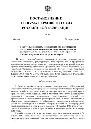 ПОСТАНОВЛЕНИЕ
ПЛЕНУМА ВЕРХОВНОГО СУДА
РОССИЙСКОЙ ФЕДЕРАЦИИ
№ 11
г. Москва 29 марта 2016 г.
О некоторых вопросах, возникающих при рассмотрении
дел о присуждении компенсации за нарушение права на
судопроизводство в разумный срок или права на
исполнение судебного акта в разумный срок
В целях единообразного применения судами законодательства
Российской Федерации, регулирующего рассмотрение дел о присуждении
компенсации за нарушение права на судопроизводство в разумный срок или
права на исполнение судебного акта в разумный срок, Пленум Верховного Суда
Российской Федерации, руководствуясь статьей 126 Конституции Российской
Федерации, статьями 2 и 5 Федерального конституционного закона от 5
февраля 2014 года № 3-ФКЗ «О Верховном Суде Российской Федерации»,
постановляет дать следующие разъяснения:
Общие положения
1. Право на судебную защиту признается и гарантируется Конституцией
Российской Федерации, международными договорами Российской Федерации и
включает в себя в том числе право на судопроизводство в разумный срок и
право на исполнение судебного акта в разумный срок, которые реализуются
посредством создания государством процессуальных условий для
эффективного и справедливого рассмотрения дела, а также организации и
обеспечения своевременного и эффективного исполнения судебных актов
(статья 46 Конституции Российской Федерации, статья 14 Международного
пакта о гражданских и политических правах от 16 декабря 1966 года, пункт 1
статьи 6 Конвенции о защите прав человека и основных свобод от 4 ноября
1950 года).
Для обеспечения действенности данных прав Федеральным законом от 30
апреля 2010 года № 68-ФЗ «О компенсации за нарушение права на
судопроизводство в разумный срок или права на исполнение судебного акта в
 