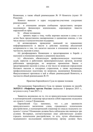 101
Конвенции, а также общей рекомендации № 19 Комитета (пункт 10
Решения).
Комитет выносит в адрес государства-участника следующие
рекомендации:
а) в отношении авторов сообщения: предоставить авторам
надлежащую финансовую компенсацию, соразмерную тяжести
нарушений их прав;
b) общие положения;
i) принять меры к тому, чтобы жертвам насилия в семье и их
детям была предоставлена своевременная и адекватная помощь, в том
числе жилье и психологическая поддержка;
ii) активизировать проведение кампаний по повышению
информированности и ввести в действие политику абсолютной
нетерпимости в том, что касается насилия в отношении женщин и, в
частности, насилия в семье;
iii) ратифицировать Конвенцию о предотвращении и борьбе с
насилием в отношении женщин и домашним насилием;
iv) обеспечить обязательную профессиональную подготовку
судей, юристов и работников правоохранительных органов, включая
работников прокуратуры, по вопросам применения Закона о
предотвращении насилия в семье, в том числе по вопросам определения
бытового насилия и гендерных стереотипов, а также надлежащую
профессиональную подготовку по вопросам, касающимся Конвенции,
Факультативного протокола к ней и общих рекомендаций Комитета, в
частности общей рекомендации № 19.
Практика Европейского Суда по правам человека
Постановление Европейского Суда по правам человека по жалобе
№5525/11 «Мифобова против России» (вынесено 5 февраля 2015 г.,
вступило в силу 5 мая 2015 г.).
Заявитель жаловалась на то, что ее принудительная госпитализация
в психиатрический стационар представляла собой нарушение подпункта
«е» пункта 1 статьи 5 Конвенции.
Европейский Суд напомнил, что «…для законности
принудительного заключения «лица, страдающего психическим
расстройством», в психиатрический стационар по смыслу подпункта «е»
пункта 1 статьи 5 Конвенции должны быть соблюдены как минимум три
условия. Во-первых, соответствующее лицо действительно должно
страдать психическим расстройством, то есть, путем объективного
медицинского исследования компетентному органу должно быть
 