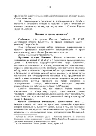 110
эффективную защиту от всех форм дискриминации по признаку пола в
области занятости;
vi) ратифицировать Конвенцию о предотвращении и борьбе с
насилием в отношении женщин и насилием в семье, принимая во
внимание сотрудничество государства-участника с Советом Европы
(пункт 11 Мнения).
Комитет по правам инвалидов8
Сообщение: А.Ф. против Италии. Сообщение № 9/2012.
Соображение принято Комитетом по правам инвалидов (далее –
Комитет) 27 марта 2015 г.
Тема сообщения: процесс набора персонала; дискриминация в
процессе применения национального законодательства о праве
инвалидов на трудоустройство; факты и доказательства.
Вопрос существа: труд и занятость.
Правовые позиции Комитета: Комитет напоминает, что в
соответствии со статьей 27 а), е), g) и i) Конвенции о правах инвалидов
(далее – Конвенция) государства-участники несут обязанность
запрещать дискриминацию по признаку инвалидности в отношении всех
вопросов, касающихся всех форм занятости, включая условия приема на
работу, найма и занятости, сохранения работы, продвижения по службе
и безопасных и здоровых условий труда; расширять на рынке труда
возможности для трудоустройства инвалидов и их продвижения по
службе, а также оказывать помощь в поиске, получении, сохранении и
возобновлении работы; принимать на работу инвалидов в
государственном секторе; обеспечивать инвалидам разумное
приспособление для рабочего места (пункт 8.3 Решения).
Комитет напоминает, что, как правило, оценка фактов и
доказательств по конкретному случаю осуществляется судами
государств − участников Конвенции, только если не будет выявлено, что
оценка была явно произвольной или равнозначной отказу в правосудии9
(пункт 8.4 Решения).
Оценка Комитетом фактических обстоятельств дела: …
Комитет считает, что автор не представил каких-либо аргументов,
которые позволили бы Комитету сделать вывод о том, что положения
национального законодательства и его применение представляют собой
нарушение его индивидуальных прав, предусмотренных Конвенцией.
8
Комитет по правам инвалидов (далее – Комитет) действует на основании
Конвенции о правах инвалидов от 13 декабря 2006 г. Российская Федерация является
участником указанного международного договора.
9
См. Юнгелин против Швеции (сноска 7 выше), пункт 10.5.
 