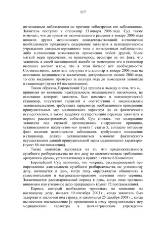 117
интенсивным наблюдением по причине «обострения его заболевания».
Заявитель поступил в стационар 13 января 2006 года. Суд также
отмечает, что до принятия окончательного решения в январе 2006 года
никаких других медицинских освидетельствований в отношении
необходимости продолжать содержание заявителя в психиатрическом
учреждении специализированного типа с интенсивным наблюдением
либо в отношении возможности применения любой другой, более
мягкой меры пресечения, не назначалось, несмотря на тот факт, что
заявитель в своей кассационной жалобе на помещение его в стационар
высказал мнение о том, что в этом больше нет необходимости.
Соответственно, заявитель поступил в стационар в январе 2006 года на
основании медицинского заключения, датированного июлем 2004 года,
то есть выданного примерно за полтора года до помещения заявителя
в стационар» (пункт 64 постановления).
Таким образом, Европейский Суд пришел к выводу о том, что «…
принимая во внимание неактуальность медицинского заключения, на
основании которого заявитель был помещен в психиатрический
стационар, отсутствие гарантий в соответствии с национальным
законодательством, требующих пересмотра необходимости применения
принудительных мер медицинского характера до их фактического
осуществления, а также задержку осуществления перевода заявителя в
период рассматриваемых событий, Суд считает, что содержание
заявителя под стражей производилось в нарушение принципа,
установленного подпунктом «е» пункта 1 статьи 5, согласно которому
факт наличия психического заболевания, требующего помещения
в стационар, должен устанавливаться в момент фактического
осуществления данной принудительной меры медицинского характера»
(пункт 66 постановления).
Также заявитель жаловался на то, что продолжительность
судебного разбирательства по его делу не соответствовала требованию
«разумного срока», установленному в пункте 1 статьи 6 Конвенции.
Европейский Суд напомнил, что «период, рассматриваемый при
определении длительности судебного разбирательства по уголовному
делу, начинается в день, когда лицу «предъявлены обвинения» в
самостоятельном и материально-правовом значении этого термина.
Заканчивается рассматриваемый период в день, когда лицо признано
виновным или уголовное дело прекращено» (пункт 72 постановления).
Период, который необходимо принимать во внимание по
настоящему делу, начался 19 сентября 2003 г., когда заявитель был
задержан и заключен под стражу, и закончился 25 декабря 2008 г., когда
вынесенное постановление [о применении к нему принудительных мер
медицинского характера в психиатрическом учреждении
 
