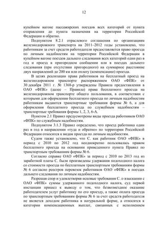 12
купейном вагоне пассажирских поездов всех категорий от пункта
отправления до пункта назначения на территории Российской
Федерации и обратно.
Подпунктом 8.2.1 отраслевого соглашения по организациям
железнодорожного транспорта на 2011–2012 годы установлено, что
работникам за счет средств работодателя предоставляется право проезда
по личным надобностям на территории Российской Федерации в
купейном вагоне поездов дальнего следования всех категорий один раз в
год и проезд в пригородном сообщении или в поездах дальнего
следования (при отсутствии пригородного) на суммарное расстояние
двух направлений до 200 км или оплату (компенсацию) проезда.
В целях реализации права работников на бесплатный проезд на
железнодорожном транспорте распоряжением ОАО «ФПК» от
30 декабря 2011 г. № 1368-р утверждены Правила предоставления в
ОАО «ФПК» (далее – Правила) права бесплатного проезда на
железнодорожном транспорте общего пользования, в соответствии с
которыми для оформления бесплатного проезда по личным надобностям
работникам выдаются транспортные требования формы № 6, а для
оформления бесплатного проезда по служебным надобностям –
транспортные требования формы 1, 2, 3, 6-А.
Пунктом 2.1 Правил предусмотрены виды проезда работников ОАО
«ФПК» по служебным надобностям.
Подпунктом 3.1.3 Правил определено, что проезд работника один
раз в год в направлении «туда и обратно» по территории Российской
Федерации относится к видам проезда по личным надобностям.
Судом также установлено, что С. как работник ОАО «ФПК» в
период с 2010 по 2012 год неоднократно пользовалась правом
бесплатного проезда на основании приведенного пункта Правил по
транспортным требованиям формы № 6.
Согласно справке ОАО «ФПК» за период с 2010 по 2013 год из
заработной платы С. были произведены удержания подоходного налога
со стоимости проезда по бесплатным транспортным требованиям формы
№ 6 согласно реестров перевозок работников ОАО «ФПК» в поездах
дальнего следования по личным надобностям.
Разрешая спор и удовлетворяя исковые требования С. о взыскании с
ОАО «ФПК» суммы удержанного подоходного налога, суд первой
инстанции пришел к выводу о том, что безвозмездное оказание
работодателем услуг работнику по его проезду, а также оплата проезда
по транспортным требованиям формы № 6 за счет средств работодателя
не является доходом работника в натуральной форме, а относится к
категории компенсационных выплат, связанных с исполнением
 