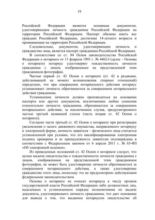 19
Российской Федерации является основным документом,
удостоверяющим личность гражданина Российской Федерации на
территории Российской Федерации. Паспорт обязаны иметь все
граждане Российской Федерации, достигшие 14-летнего возраста и
проживающие на территории Российской Федерации.
Следовательно, документом, удостоверяющим личность и
гражданство лица, является паспорт гражданина Российской Федерации.
В соответствии со ст. 84 Основ законодательства Российской
Федерации о нотариате от 11 февраля 1993 г. № 4462-I (далее – Основы
о нотариате) нотариус удостоверяет тождественность личности
гражданина с лицом, изображенным на представленной этим
гражданином фотографии.
Частью первой ст. 42 Основ о нотариате (ст. 42 в редакции,
действовавшей на момент возникновения спорных отношений)
определено, что при совершении нотариального действия нотариус
устанавливает личность обратившегося за совершением нотариального
действия гражданина.
Установление личности должно производиться на основании
паспорта или других документов, исключающих любые сомнения
относительно личности гражданина, обратившегося за совершением
нотариального действия, за исключением случая, предусмотренного
частью третьей названной статьи (часть вторая ст. 42 Основ о
нотариате).
Согласно части третьей ст. 42 Основ о нотариате при регистрации
уведомления о залоге движимого имущества, направленного нотариусу
в электронной форме, личность заявителя – физического лица считается
установленной при условии, что его квалифицированная электронная
подпись проверена и ее принадлежность заявителю подтверждена в
соответствии с Федеральным законом от 6 апреля 2011 г. № 63-ФЗ
«Об электронной подписи».
Из приведенных положений ст. 42 Основ о нотариате следует, что
целью выдачи свидетельства о тождественности личности гражданина с
лицом, изображенным на представленной этим гражданином
фотографии, не может быть удостоверение личности обратившегося за
совершением нотариального действия, а также удостоверение
гражданства этого лица, поскольку это не предусмотрено действующим
федеральным законодательством.
Основы о нотариате не относят нотариуса к числу органов
государственной власти Российской Федерации либо должностных лиц,
наделенных в установленном порядке полномочиями по выдаче
документа, удостоверяющего личность гражданина, что дает основание
для вывода о том, что выданное нотариусом свидетельство об
 