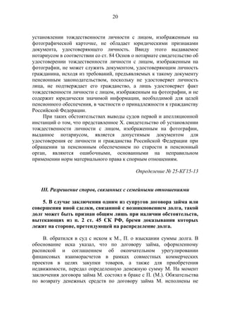 20
установлении тождественности личности с лицом, изображенным на
фотографической карточке, не обладает юридическими признаками
документа, удостоверяющего личность. Ввиду этого выдаваемое
нотариусом в соответствии со ст. 84 Основ о нотариате свидетельство об
удостоверении тождественности личности с лицом, изображенным на
фотографии, не может служить документом, удостоверяющим личность
гражданина, исходя из требований, предъявляемых к такому документу
пенсионным законодательством, поскольку не удостоверяет личность
лица, не подтверждает его гражданство, а лишь удостоверяет факт
тождественности личности с лицом, изображенным на фотографии, и не
содержит юридически значимой информации, необходимой для целей
пенсионного обеспечения, в частности о принадлежности к гражданству
Российской Федерации.
При таких обстоятельствах выводы судов первой и апелляционной
инстанций о том, что представленное Х. свидетельство об установлении
тождественности личности с лицом, изображенным на фотографии,
выданное нотариусом, является допустимым документом для
удостоверения ее личности и гражданства Российской Федерации при
обращении за пенсионным обеспечением по старости в пенсионный
орган, являются ошибочными, основанными на неправильном
применении норм материального права к спорным отношениям.
Определение № 25-КГ15-13
III. Разрешение споров, связанных с семейными отношениями
5. В случае заключения одним из супругов договора займа или
совершения иной сделки, связанной с возникновением долга, такой
долг может быть признан общим лишь при наличии обстоятельств,
вытекающих из п. 2 ст. 45 СК РФ, бремя доказывания которых
лежит на стороне, претендующей на распределение долга.
В. обратился в суд с иском к М., П. о взыскании суммы долга. В
обоснование иска указал, что по договору займа, оформленному
распиской и соглашением об окончательном урегулировании
финансовых взаиморасчетов в рамках совместных коммерческих
проектов в целях закупки товаров, а также для приобретения
недвижимости, передал определенную денежную сумму М. На момент
заключения договора займа М. состоял в браке с П. (М.). Обязательства
по возврату денежных средств по договору займа М. исполнены не
 