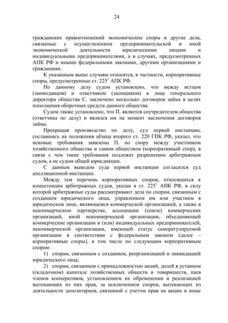 24
гражданских правоотношений экономические споры и другие дела,
связанные с осуществлением предпринимательской и иной
экономической деятельности юридическими лицами и
индивидуальными предпринимателями, а в случаях, предусмотренных
АПК РФ и иными федеральными законами, другими организациями и
гражданами.
К указанным выше случаям относятся, в частности, корпоративные
споры, предусмотренные ст. 2251
АПК РФ.
По данному делу судом установлено, что между истцом
(заимодавцем) и ответчиком (заемщиком) в лице генерального
директора общества С. заключено несколько договоров займа в целях
пополнения оборотных средств данного общества.
Судом также установлено, что П. является соучредителем общества
(ответчика по делу) и являлся им на момент заключения договоров
займа.
Прекращая производство по делу, суд первой инстанции,
сославшись на положения абзаца второго ст. 220 ГПК РФ, указал, что
исковые требования заявлены П. по спору между участником
хозяйственного общества и самим обществом (корпоративный спор), в
связи с чем такие требования подлежат разрешению арбитражным
судом, а не судом общей юрисдикции.
С данным выводом суда первой инстанции согласился суд
апелляционной инстанции.
Между тем перечень корпоративных споров, относящихся к
компетенции арбитражных судов, указан в ст. 2251
АПК РФ, в силу
которой арбитражные суды рассматривают дела по спорам, связанным с
созданием юридического лица, управлением им или участием в
юридическом лице, являющемся коммерческой организацией, а также в
некоммерческом партнерстве, ассоциации (союзе) коммерческих
организаций, иной некоммерческой организации, объединяющей
коммерческие организации и (или) индивидуальных предпринимателей,
некоммерческой организации, имеющей статус саморегулируемой
организации в соответствии с федеральным законом (далее –
корпоративные споры), в том числе по следующим корпоративным
спорам:
1) спорам, связанным с созданием, реорганизацией и ликвидацией
юридического лица;
2) спорам, связанным с принадлежностью акций, долей в уставном
(складочном) капитале хозяйственных обществ и товариществ, паев
членов кооперативов, установлением их обременении и реализацией
вытекающих из них прав, за исключением споров, вытекающих из
деятельности депозитариев, связанной с учетом прав на акции и иные
 