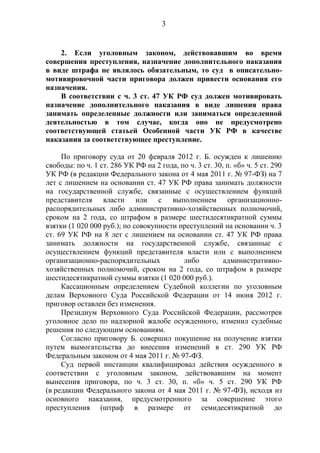 3
2. Если уголовным законом, действовавшим во время
совершения преступления, назначение дополнительного наказания
в виде штрафа не являлось обязательным, то суд в описательно-
мотивировочной части приговора должен привести основания его
назначения.
В соответствии с ч. 3 ст. 47 УК РФ суд должен мотивировать
назначение дополнительного наказания в виде лишения права
занимать определенные должности или заниматься определенной
деятельностью в том случае, когда оно не предусмотрено
соответствующей статьей Особенной части УК РФ в качестве
наказания за соответствующее преступление.
По приговору суда от 20 февраля 2012 г. Б. осужден к лишению
свободы: по ч. 1 ст. 286 УК РФ на 2 года, по ч. 3 ст. 30, п. «б» ч. 5 ст. 290
УК РФ (в редакции Федерального закона от 4 мая 2011 г. № 97-ФЗ) на 7
лет с лишением на основании ст. 47 УК РФ права занимать должности
на государственной службе, связанные с осуществлением функций
представителя власти или с выполнением организационно-
распорядительных либо административно-хозяйственных полномочий,
сроком на 2 года, со штрафом в размере шестидесятикратной суммы
взятки (1 020 000 руб.); по совокупности преступлений на основании ч. 3
ст. 69 УК РФ на 8 лет с лишением на основании ст. 47 УК РФ права
занимать должности на государственной службе, связанные с
осуществлением функций представителя власти или с выполнением
организационно-распорядительных либо административно-
хозяйственных полномочий, сроком на 2 года, со штрафом в размере
шестидесятикратной суммы взятки (1 020 000 руб.).
Кассационным определением Судебной коллегии по уголовным
делам Верховного Суда Российской Федерации от 14 июня 2012 г.
приговор оставлен без изменения.
Президиум Верховного Суда Российской Федерации, рассмотрев
уголовное дело по надзорной жалобе осужденного, изменил судебные
решения по следующим основаниям.
Согласно приговору Б. совершил покушение на получение взятки
путем вымогательства до внесения изменений в ст. 290 УК РФ
Федеральным законом от 4 мая 2011 г. № 97-ФЗ.
Суд первой инстанции квалифицировал действия осужденного в
соответствии с уголовным законом, действовавшим на момент
вынесения приговора, по ч. 3 ст. 30, п. «б» ч. 5 ст. 290 УК РФ
(в редакции Федерального закона от 4 мая 2011 г. № 97-ФЗ), исходя из
основного наказания, предусмотренного за совершение этого
преступления (штраф в размере от семидесятикратной до
 