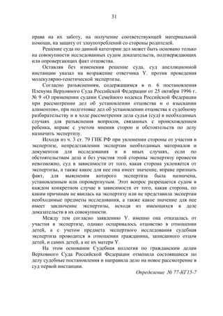 31
права на их заботу, на получение соответствующей материальной
помощи, на защиту от злоупотреблений со стороны родителей.
Решение суда по данной категории дел может быть основано только
на совокупности исследованных судом доказательств, подтверждающих
или опровергающих факт отцовства.
Оставляя без изменения решение суда, суд апелляционной
инстанции указал на возражение ответчика Y. против проведения
молекулярно-генетической экспертизы.
Согласно разъяснениям, содержащимся в п. 6 постановления
Пленума Верховного Суда Российской Федерации от 25 октября 1996 г.
№ 9 «О применении судами Семейного кодекса Российской Федерации
при рассмотрении дел об установлении отцовства и о взыскании
алиментов», при подготовке дел об установлении отцовства к судебному
разбирательству и в ходе рассмотрения дела судья (суд) в необходимых
случаях для разъяснения вопросов, связанных с происхождением
ребенка, вправе с учетом мнения сторон и обстоятельств по делу
назначить экспертизу.
Исходя из ч. 3 ст. 79 ГПК РФ при уклонении стороны от участия в
экспертизе, непредставлении экспертам необходимых материалов и
документов для исследования и в иных случаях, если по
обстоятельствам дела и без участия этой стороны экспертизу провести
невозможно, суд в зависимости от того, какая сторона уклоняется от
экспертизы, а также какое для нее она имеет значение, вправе признать
факт, для выяснения которого экспертиза была назначена,
установленным или опровергнутым. Этот вопрос разрешается судом в
каждом конкретном случае в зависимости от того, какая сторона, по
каким причинам не явилась на экспертизу или не представила экспертам
необходимые предметы исследования, а также какое значение для нее
имеет заключение экспертизы, исходя из имеющихся в деле
доказательств в их совокупности.
Между тем согласно заявлению Y. именно она отказалась от
участия в экспертизе, однако оспаривалось отцовство в отношении
детей, а с учетом предмета экспертного исследования судебная
экспертиза проводится в отношении гражданина, записанного отцом
детей, и самих детей, а не их матери Y.
На этом основании Судебная коллегия по гражданским делам
Верховного Суда Российской Федерации отменила состоявшиеся по
делу судебные постановления и направила дело на новое рассмотрение в
суд первой инстанции.
Определение № 77-КГ15-7
 