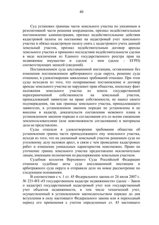 40
Суд установил границы части земельного участка по указанным в
резолютивной части решения координатам, признал недействительным
постановление администрации, признал недействительными действия
кадастровой палаты по постановке на кадастровый учет земельного
участка и обязал кадастровую палату снять с кадастрового учета данный
земельный участок, признал недействительным договор аренды
земельного участка и применил последствия недействительности сделки
в виде исключения из Единого государственного реестра прав на
недвижимое имущество и сделок с ним (далее – ЕГРП)
соответствующих записей (сведений).
Постановлением суда апелляционной инстанции, оставленным без
изменения постановлением арбитражного суда округа, решение суда
отменено, в удовлетворении заявленных требований отказано. При этом
суды исходили из того, что оспариваемые постановление и договор
аренды земельного участка не нарушают прав общества, поскольку факт
наложения земельного участка из земель государственной
неразграниченной собственности на земельный участок,
принадлежащий заявителю на праве собственности, не нашел своего
подтверждения, так как границы земельного участка, принадлежащего
заявителю, в установленном законом порядке не установлены и не
внесены в кадастр, доказательств составления межевого плана в
установленном законом порядке и согласования его со всеми смежными
землепользователями (или невозможности согласования) в материалы
дела не представлено.
Суды отказали в удовлетворении требования общества об
установлении границ части принадлежащего ему земельного участка,
исходя из того, что на указанный земельный участок решением суда по
уголовному делу наложен арест, в связи с чем проведение кадастровых
работ и изменение уникальных характеристик невозможно. Право на
уточнение границ земельного участка предоставлено исключительно
лицам, имеющим полномочия по распоряжению земельным участком.
Судебная коллегия Верховного Суда Российской Федерации
отменила судебные акты суда апелляционной инстанции и
арбитражного суда округа и отправила дело на новое рассмотрение по
следующим основаниям.
В соответствии с ч. 1 ст. 45 Федерального закона от 24 июля 2007 г.
№ 221-ФЗ «О государственном кадастре недвижимости» (далее – Закон
о кадастре) государственный кадастровый учет или государственный
учет объектов недвижимости, в том числе технический учет,
осуществленный в установленном законодательством порядке до дня
вступления в силу настоящего Федерального закона или в переходный
период его применения с учетом определенных ст. 43 настоящего
 