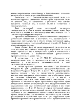 47
среды, рациональному использованию и воспроизводству природных
ресурсов, обеспечению экологической безопасности.
Согласно п. 1 ст. 77 Закона об охране окружающей среды, если
вследствие нарушения требований в области охраны окружающей среды
ей причинен вред, то юридические и физические лица обязаны
возместить указанный вред в полном объеме в соответствии с
законодательством.
Вред окружающей среде, причиненный нарушением
законодательства в области охраны окружающей среды, может быть
возмещен на основании решения суда или арбитражного суда (п. 1 ст. 78
Закона об охране окружающей среды).
Требования об ограничении, о приостановлении или о прекращении
деятельности юридических и физических лиц, осуществляемой с
нарушением законодательства в области охраны окружающей среды,
также рассматриваются судом или арбитражным судом (ст. 80 Закона об
охране окружающей среды).
Таким образом, Закон об охране окружающей среды исходит из
того, что споры, возникающие в данной сфере, разрешаются как судами
общей юрисдикции, так и арбитражными судами в соответствии с
общими правилами о подведомственности, установленными
процессуальным законодательством.
В соответствии с п. 1 ст. 27 АПК РФ арбитражному суду
подведомственны дела по экономическим спорам и другие дела,
связанные с осуществлением предпринимательской и иной
экономической деятельности.
В Обзоре судебной практики Верховного Суда Российской
Федерации № 1 (2015), утвержденном Президиумом Верховного Суда
Российской Федерации 4 марта 2015 г. (вопрос № 9), сформулирована
правовая позиция о том, что процессуальное законодательство
разграничивает предметную компетенцию судов и арбитражных судов
по критериям субъектного состава процесса и участия в
предпринимательской или иной экономической деятельности. Если
требования о компенсации вреда, причиненного окружающей среде
юридическими лицами или индивидуальными предпринимателями при
осуществлении ими видов хозяйственной деятельности, в том числе
перечисленных в п. 1 ст. 34 Закона об охране окружающей среды,
вытекают из экономических отношений данных субъектов, указанные
требования в силу установленных процессуальным законодательством
правил распределения юрисдикционных полномочий судов подлежат
рассмотрению в арбитражном суде. Если вред окружающей среде
причинен перечисленными субъектами не в связи с осуществлением ими
 
