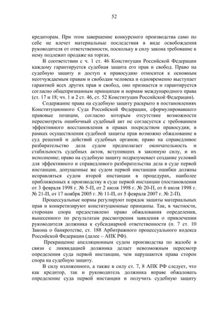 52
кредиторам. При этом завершение конкурсного производства само по
себе не влечет материальные последствия в виде освобождения
руководителя от ответственности, поскольку в силу закона требование к
нему подлежит продаже на торгах.
В соответствии с ч. 1 ст. 46 Конституции Российской Федерации
каждому гарантируется судебная защита его прав и свобод. Право на
судебную защиту и доступ к правосудию относится к основным
неотчуждаемым правам и свободам человека и одновременно выступает
гарантией всех других прав и свобод, оно признается и гарантируется
согласно общепризнанным принципам и нормам международного права
(ст. 17 и 18; чч. 1 и 2 ст. 46, ст. 52 Конституции Российской Федерации).
Содержание права на судебную защиту раскрыто в постановлениях
Конституционного Суда Российской Федерации, сформулировавшего
правовые позиции, согласно которым отсутствие возможности
пересмотреть ошибочный судебный акт не согласуется с требованием
эффективного восстановления в правах посредством правосудия; в
рамках осуществления судебной защиты прав возможно обжалование в
суд решений и действий судебных органов; право на справедливое
разбирательство дела судом предполагает окончательность и
стабильность судебных актов, вступивших в законную силу, и их
исполнение; право на судебную защиту подразумевает создание условий
для эффективного и справедливого разбирательства дела в суде первой
инстанции, допущенные же судом первой инстанции ошибки должны
исправляться судом второй инстанции в процедурах, наиболее
приближенных к производству в суде первой инстанции (постановления
от 3 февраля 1998 г. № 5-П, от 2 июля 1998 г. № 20-П, от 6 июля 1998 г.
№ 21-П, от 17 ноября 2005 г. № 11-П, от 5 февраля 2007 г. № 2-П).
Процессуальные нормы регулируют порядок защиты материальных
прав и конкретизируют конституционные принципы. Так, в частности,
сторонам спора предоставлено право обжалования определения,
вынесенного по результатам рассмотрения заявления о привлечении
руководителя должника к субсидиарной ответственности (п. 7 ст. 10
Закона о банкротстве, ст. 188 Арбитражного процессуального кодекса
Российской Федерации (далее – АПК РФ).
Прекращение апелляционным судом производства по жалобе в
связи с ликвидацией должника делает невозможным пересмотр
определения суда первой инстанции, чем нарушаются права сторон
спора на судебную защиту.
В силу изложенного, а также в силу ст. 7, 8 АПК РФ следует, что
как кредитор, так и руководитель должника вправе обжаловать
определение суда первой инстанции и получить судебную защиту
 