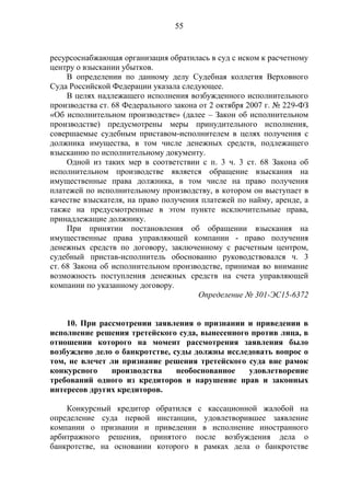 55
ресурсоснабжающая организация обратилась в суд с иском к расчетному
центру о взыскании убытков.
В определении по данному делу Судебная коллегия Верховного
Суда Российской Федерации указала следующее.
В целях надлежащего исполнения возбужденного исполнительного
производства ст. 68 Федерального закона от 2 октября 2007 г. № 229-ФЗ
«Об исполнительном производстве» (далее – Закон об исполнительном
производстве) предусмотрены меры принудительного исполнения,
совершаемые судебным приставом-исполнителем в целях получения с
должника имущества, в том числе денежных средств, подлежащего
взысканию по исполнительному документу.
Одной из таких мер в соответствии с п. 3 ч. 3 ст. 68 Закона об
исполнительном производстве является обращение взыскания на
имущественные права должника, в том числе на право получения
платежей по исполнительному производству, в котором он выступает в
качестве взыскателя, на право получения платежей по найму, аренде, а
также на предусмотренные в этом пункте исключительные права,
принадлежащие должнику.
При принятии постановления об обращении взыскания на
имущественные права управляющей компании - право получения
денежных средств по договору, заключенному с расчетным центром,
судебный пристав-исполнитель обоснованно руководствовался ч. 3
ст. 68 Закона об исполнительном производстве, принимая во внимание
возможность поступления денежных средств на счета управляющей
компании по указанному договору.
Определение № 301-ЭС15-6372
10. При рассмотрении заявления о признании и приведении в
исполнение решения третейского суда, вынесенного против лица, в
отношении которого на момент рассмотрения заявления было
возбуждено дело о банкротстве, суды должны исследовать вопрос о
том, не влечет ли признание решения третейского суда вне рамок
конкурсного производства необоснованное удовлетворение
требований одного из кредиторов и нарушение прав и законных
интересов других кредиторов.
Конкурсный кредитор обратился с кассационной жалобой на
определение суда первой инстанции, удовлетворившее заявление
компании о признании и приведении в исполнение иностранного
арбитражного решения, принятого после возбуждения дела о
банкротстве, на основании которого в рамках дела о банкротстве
 