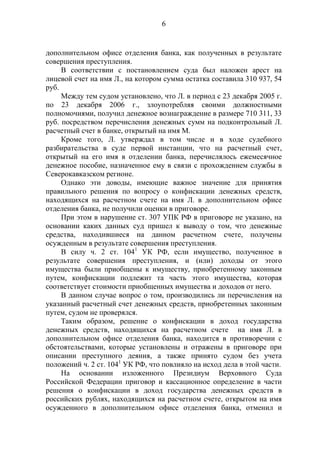 6
дополнительном офисе отделения банка, как полученных в результате
совершения преступления.
В соответствии с постановлением суда был наложен арест на
лицевой счет на имя Л., на котором сумма остатка составила 310 937, 54
руб.
Между тем судом установлено, что Л. в период с 23 декабря 2005 г.
по 23 декабря 2006 г., злоупотребляя своими должностными
полномочиями, получил денежное вознаграждение в размере 710 311, 33
руб. посредством перечисления денежных сумм на подконтрольный Л.
расчетный счет в банке, открытый на имя М.
Кроме того, Л. утверждал в том числе и в ходе судебного
разбирательства в суде первой инстанции, что на расчетный счет,
открытый на его имя в отделении банка, перечислялось ежемесячное
денежное пособие, назначенное ему в связи с прохождением службы в
Северокавказском регионе.
Однако эти доводы, имеющие важное значение для принятия
правильного решения по вопросу о конфискации денежных средств,
находящихся на расчетном счете на имя Л. в дополнительном офисе
отделения банка, не получили оценки в приговоре.
При этом в нарушение ст. 307 УПК РФ в приговоре не указано, на
основании каких данных суд пришел к выводу о том, что денежные
средства, находившиеся на данном расчетном счете, получены
осужденным в результате совершения преступления.
В силу ч. 2 ст. 1041
УК РФ, если имущество, полученное в
результате совершения преступления, и (или) доходы от этого
имущества были приобщены к имуществу, приобретенному законным
путем, конфискации подлежит та часть этого имущества, которая
соответствует стоимости приобщенных имущества и доходов от него.
В данном случае вопрос о том, производились ли перечисления на
указанный расчетный счет денежных средств, приобретенных законным
путем, судом не проверялся.
Таким образом, решение о конфискации в доход государства
денежных средств, находящихся на расчетном счете на имя Л. в
дополнительном офисе отделения банка, находится в противоречии с
обстоятельствами, которые установлены и отражены в приговоре при
описании преступного деяния, а также принято судом без учета
положений ч. 2 ст. 1041
УК РФ, что повлияло на исход дела в этой части.
На основании изложенного Президиум Верховного Суда
Российской Федерации приговор и кассационное определение в части
решения о конфискации в доход государства денежных средств в
российских рублях, находящихся на расчетном счете, открытом на имя
осужденного в дополнительном офисе отделения банка, отменил и
 