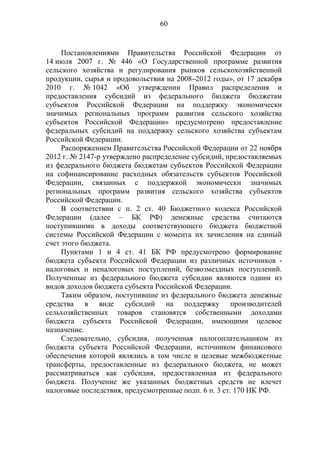 60
Постановлениями Правительства Российской Федерации от
14 июля 2007 г. № 446 «О Государственной программе развития
сельского хозяйства и регулирования рынков сельскохозяйственной
продукции, сырья и продовольствия на 2008–2012 годы», от 17 декабря
2010 г. № 1042 «Об утверждении Правил распределения и
предоставления субсидий из федерального бюджета бюджетам
субъектов Российской Федерации на поддержку экономически
значимых региональных программ развития сельского хозяйства
субъектов Российской Федерации» предусмотрено предоставление
федеральных субсидий на поддержку сельского хозяйства субъектам
Российской Федерации.
Распоряжением Правительства Российской Федерации от 22 ноября
2012 г. № 2147-р утверждено распределение субсидий, предоставляемых
из федерального бюджета бюджетам субъектов Российской Федерации
на софинансирование расходных обязательств субъектов Российской
Федерации, связанных с поддержкой экономически значимых
региональных программ развития сельского хозяйства субъектов
Российской Федерации.
В соответствии с п. 2 ст. 40 Бюджетного кодекса Российской
Федерации (далее – БК РФ) денежные средства считаются
поступившими в доходы соответствующего бюджета бюджетной
системы Российской Федерации с момента их зачисления на единый
счет этого бюджета.
Пунктами 1 и 4 ст. 41 БК РФ предусмотрено формирование
бюджета субъекта Российской Федерации из различных источников -
налоговых и неналоговых поступлений, безвозмездных поступлений.
Полученные из федерального бюджета субсидии являются одним из
видов доходов бюджета субъекта Российской Федерации.
Таким образом, поступившие из федерального бюджета денежные
средства в виде субсидий на поддержку производителей
сельхозяйственных товаров становятся собственными доходами
бюджета субъекта Российской Федерации, имеющими целевое
назначение.
Следовательно, субсидия, полученная налогоплательщиком из
бюджета субъекта Российской Федерации, источником финансового
обеспечения которой являлись в том числе и целевые межбюджетные
трансферты, предоставленные из федерального бюджета, не может
рассматриваться как субсидия, предоставленная из федерального
бюджета. Получение же указанных бюджетных средств не влечет
налоговые последствия, предусмотренные подп. 6 п. 3 ст. 170 НК РФ.
 