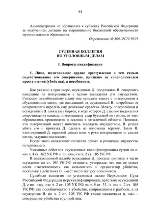 64
Администрация не обращалась к субъекту Российской Федерации
за получением дотации на выравнивание бюджетной обеспеченности
муниципального образования.
Определение № 309-ЭС15-9501
СУДЕБНАЯ КОЛЛЕГИЯ
ПО УГОЛОВНЫМ ДЕЛАМ
I. Вопросы квалификации
1. Лицо, изготовившее орудие преступления и тем самым
содействовавшее его совершению, признано не соисполнителем
преступления (убийства), а пособником.
Как указано в приговоре, осужденная Д. предложила В. совершить
нападение на потерпевшего с целью завладения его имуществом.
Согласно разработанному плану она приехала вместе с потерпевшим в
обусловленное место, где ожидавший их осужденный В. потребовал от
потерпевшего передать ему денежные средства. Между потерпевшим и
осужденным В. завязалась борьба, в ходе которой Д. с целью подавления
сопротивления нанесла потерпевшему удар бутылкой по голове, от чего
образовались кровоподтек и ссадина в затылочной области. Понимая,
что потерпевший может помешать завладеть имуществом, В. решил
убить его и приказал Д. сделать из полотенца веревку. Затем В.
изготовленной Д. веревкой связал ноги и руки потерпевшего и, сделав
петлю, задушил последнего.
После этого нападавшие похитили деньги и различное имущество
потерпевшего.
Указанные действия осужденных квалифицированы судом по п.
«в» ч. 4 ст. 162 УК РФ и пп. «ж», «з» ч. 2 ст. 105 УК РФ.
В апелляционной жалобе осужденная Д. просила приговор в части
осуждения по ст. 105 УК РФ отменить, утверждая, что она не может
нести ответственность как исполнитель и организатор убийства,
поскольку в действиях В. имеет место эксцесс исполнителя.
Судебная коллегия по уголовным делам Верховного Суда
Российской Федерации переквалифицировала действия осужденной
Д. с пп. «ж», «з» ч. 2 ст. 105 УК РФ на ч. 5 ст. 33, п. «з» ч. 2 ст. 105
УК РФ как пособничество в убийстве, сопряженном с разбоем, а из
осуждения В. по ч. 2 ст. 105 УК РФ также исключила п. «ж» –
совершение убийства группой лиц.
 