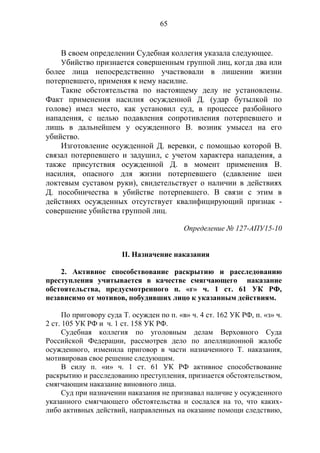 65
В своем определении Судебная коллегия указала следующее.
Убийство признается совершенным группой лиц, когда два или
более лица непосредственно участвовали в лишении жизни
потерпевшего, применяя к нему насилие.
Такие обстоятельства по настоящему делу не установлены.
Факт применения насилия осужденной Д. (удар бутылкой по
голове) имел место, как установил суд, в процессе разбойного
нападения, с целью подавления сопротивления потерпевшего и
лишь в дальнейшем у осужденного В. возник умысел на его
убийство.
Изготовление осужденной Д. веревки, с помощью которой В.
связал потерпевшего и задушил, с учетом характера нападения, а
также присутствия осужденной Д. в момент применения В.
насилия, опасного для жизни потерпевшего (сдавление шеи
локтевым суставом руки), свидетельствует о наличии в действиях
Д. пособничества в убийстве потерпевшего. В связи с этим в
действиях осужденных отсутствует квалифицирующий признак -
совершение убийства группой лиц.
Определение № 127-АПУ15-10
II. Назначение наказания
2. Активное способствование раскрытию и расследованию
преступления учитывается в качестве смягчающего наказание
обстоятельства, предусмотренного п. «г» ч. 1 ст. 61 УК РФ,
независимо от мотивов, побудивших лицо к указанным действиям.
По приговору суда Т. осужден по п. «в» ч. 4 ст. 162 УК РФ, п. «з» ч.
2 ст. 105 УК РФ и ч. 1 ст. 158 УК РФ.
Судебная коллегия по уголовным делам Верховного Суда
Российской Федерации, рассмотрев дело по апелляционной жалобе
осужденного, изменила приговор в части назначенного Т. наказания,
мотивировав свое решение следующим.
В силу п. «и» ч. 1 ст. 61 УК РФ активное способствование
раскрытию и расследованию преступления, признается обстоятельством,
смягчающим наказание виновного лица.
Суд при назначении наказания не признавал наличие у осужденного
указанного смягчающего обстоятельства и сослался на то, что каких-
либо активных действий, направленных на оказание помощи следствию,
 