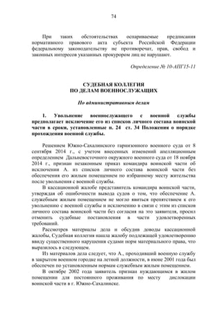 74
При таких обстоятельствах оспариваемые предписания
нормативного правового акта субъекта Российской Федерации
федеральному законодательству не противоречат, прав, свобод и
законных интересов указанных прокурором лиц не нарушают.
Определение № 10-АПГ15-11
СУДЕБНАЯ КОЛЛЕГИЯ
ПО ДЕЛАМ ВОЕННОСЛУЖАЩИХ
По административным делам
1. Увольнение военнослужащего с военной службы
предполагает исключение его из списков личного состава воинской
части в сроки, установленные п. 24 ст. 34 Положения о порядке
прохождения военной службы.
Решением Южно-Сахалинского гарнизонного военного суда от 8
сентября 2014 г., с учетом внесенных изменений апелляционным
определением Дальневосточного окружного военного суда от 18 ноября
2014 г., признан незаконным приказ командира воинской части об
исключении А. из списков личного состава воинской части без
обеспечения его жилым помещением по избранному месту жительства
после увольнения с военной службы.
В кассационной жалобе представитель командира воинской части,
утверждая об ошибочности вывода судов о том, что обеспечение А.
служебным жилым помещением не могло явиться препятствием к его
увольнению с военной службы и исключению в связи с этим из списков
личного состава воинской части без согласия на это заявителя, просил
отменить судебные постановления в части удовлетворенных
требований.
Рассмотрев материалы дела и обсудив доводы кассационной
жалобы, Судебная коллегия нашла жалобу подлежащей удовлетворению
ввиду существенного нарушения судами норм материального права, что
выразилось в следующем.
Из материалов дела следует, что А., проходивший военную службу
в закрытом военном городке на летной должности, в июне 2001 года был
обеспечен по установленным нормам служебным жилым помещением.
В октябре 2002 года заявитель признан нуждающимся в жилом
помещении для постоянного проживания по месту дислокации
воинской части в г. Южно-Сахалинске.
 