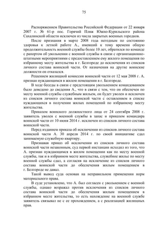 75
Распоряжением Правительства Российской Федерации от 22 января
2007 г. № 61-р пос. Горячий Пляж Южно-Курильского района
Сахалинской области исключен из числа закрытых военных городков.
После признания в марте 2008 года негодным по состоянию
здоровья к летной работе А., имевший к тому времени общую
продолжительность военной службы более 10 лет, обратился по команде
с рапортом об увольнении с военной службы в связи с организационно-
штатными мероприятиями с предоставлением ему жилого помещения по
избранному месту жительства в г. Белгороде до исключения из списков
личного состава воинской части. От назначения на другие воинские
должности он отказался.
Решением жилищной комиссии воинской части от 12 мая 2008 г. А.
признан нуждающимся в жилом помещении в г. Белгороде.
В ходе беседы в связи с предстоящим увольнением командованием
было доведено до сведения А., что в связи с тем, что он обеспечен по
месту военной службы служебным жильем, он будет уволен и исключен
из списков личного состава воинской части с оставлением в списке
нуждающихся в получении жилых помещений по избранному месту
жительства.
Приказом воинского должностного лица от 24 сентября 2008 г.
заявитель уволен с военной службы в запас и приказом командира
воинской части от 10 июня 2014 г. исключен из списков личного состава
воинской части.
Перед изданием приказа об исключении из списков личного состава
воинской части А. 30 апреля 2014 г. по своей инициативе сдал
занимаемую служебную квартиру.
Признавая приказ об исключении из списков личного состава
воинской части незаконным, суд первой инстанции исходил из того, что
А. признан нуждающимся в жилом помещении как по месту военной
службы, так и в избранном месте жительства, служебное жилье по месту
военной службы сдал, а согласия на исключение из списков личного
состава воинской части до обеспечения жилым помещением в
г. Белгороде не давал.
Такой вывод суда основан на неправильном применении норм
материального права.
В суде установлено, что А. был согласен с увольнением с военной
службы, однако возражал против исключения из списков личного
состава воинской части до обеспечения жилым помещением в
избранном месте жительства, то есть нахождение на военной службе
заявитель связывал не с ее прохождением, а с реализацией жилищных
прав.
 