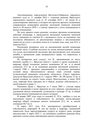 79
Апелляционным определением Восточно-Сибирского окружного
военного суда от 11 декабря 2014 г. отменено решение Иркутского
гарнизонного военного суда от 23 сентября 2014 г. об отказе П. в
удовлетворении заявления, в котором она просила признать незаконным
утвержденное командиром решение жилищной комиссии воинской
части от 20 августа 2014 г. о снятии заявителя с учета нуждающихся в
жилых помещениях.
По делу принято новое решение, которым признаны незаконными
действия командира и председателя жилищной комиссии воинской
части, связанные со снятием П. с жилищного учета, на указанных лиц
возложена обязанность по рассмотрению вопроса о восстановлении
заявителя на учете с составом семьи из 4 человек (она, муж, сын П.А. и
невестка П.Е.).
Рассмотрев материалы дела по кассационной жалобе командира
воинской части, Судебная коллегия по делам военнослужащих нашла,
что судом апелляционной инстанции при рассмотрении дела допущена
ошибка в применении норм материального права, что выразилось в
следующем.
Из материалов дела следует, что П., проживающая по месту
военной службы в г. Иркутске вместе с мужем и двумя сыновьями в
квартире общей площадью жилого помещения 42 кв. м и жилой
площадью 27,5 кв. м на основании решения жилищной комиссии с
1 апреля 1988 г. признана нуждающейся в улучшении жилищных
условий ввиду обеспеченности жильем ниже учетной нормы,
установленной решением исполкома областного Совета народных
депутатов Иркутской области от 1 апреля 1990 г. № 180 (менее 12 кв. м
жилой площади на одного члена семьи). Впоследствии, в июне 2010
года, квартира была передана им в общую долевую собственность, с
долей каждого в праве ¼.
Решением Думы г. Иркутска от 5 июля 2005 г. учетная норма
жилого помещения в целях принятия на учет граждан, нуждающихся в
улучшении жилых помещений, установлена в размере 15 кв. м общей
площади жилого помещения на одного человека.
В январе 2007 года один из сыновей П., П.А., прибрел в том же
населенном пункте в собственность по договору купли-продажи
квартиру общей площадью жилого помещения 61,2 кв. м, жилой
площадью 44,7 кв. м.
В марте 2011 года П.А. распорядился приобретенной в
собственность квартирой. В том же месяце в квартире, занимаемой
заявителем, была зарегистрирована супруга ее второго сына, которая
впоследствии, 6 марта 2012 г., на основании судебного решения была
признана членом семьи собственника жилого помещения.
 