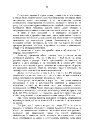 81
Содержание названной нормы закона указывает на то, что наличие
у членов семьи нанимателя либо собственника жилого помещения права
пользования всеми имеющимися в их распоряжении жилыми
помещениями предопределяет обязанность жилищного органа по их
учету при определении уровня обеспеченности общей площадью жилого
помещения. Иное толкование данной нормы может привести к
сверхнормативному обеспечению граждан жильем за счет государства.
В связи с этим заявление П. в жилищную комиссию о
неосведомленности приобретения своим сыном в собственность жилого
помещения не могло явиться основанием для исключения этого жилого
помещения при определении уровня обеспеченности ее общей
площадью жилого помещения. К тому же суд первой инстанции
проверил указанное заявление в судебном заседании и обоснованно
отверг его с приведением мотивов.
Из изложенного следует, что приобретенная в собственность П.А.
квартира подлежала учету.
Поскольку суммарная общая площадь двух указанных жилых
помещений составила 103,2 кв. м (42 кв.м + 61,2 кв.м), т.е. более
учетной нормы в размере 15 кв.м, приходящейся на заявителя, ее
супруга и двух сыновей, и не позволяла П. с января 2007 года
находиться на жилищном учете, то вывод жилищного органа об утрате
ею оснований, дающих право на получение жилого помещения по
договору социального найма, является правильным.
Данное обстоятельство в силу п. 2 ч. 1 ст. 56 ЖК РФ является
основанием для снятия заявителя с учета в качестве нуждающихся в
жилых помещениях по договору социального найма.
Последующее распоряжение в марте 2011 года сыном заявителя
находящейся у него в собственности квартирой с сохранением
намерения состоять на жилищном учете для получения жилого
помещения за счет МВД России правомерно было расценено жилищным
органом как намеренное ухудшение жилищных условий, которое в силу
ст. 53 ЖК РФ не позволяет П. с членами ее семьи быть принятой на учет
в качестве нуждающихся в жилых помещениях до марта 2016 года.
При таких данных решение жилищной комиссии, утвержденное
командиром воинской части, о снятии П. с жилищного учета основано
на законе.
Тот факт, что П. принята на учет до 1 марта 2005 г., то есть до
введения в действие Жилищного кодекса Российской Федерации, не
влияет на правильность принятого жилищной комиссией решения,
поскольку, как обоснованно указал суд первой инстанции,
обеспеченность заявителя жилой площадью на одного члена семьи
после приобретения ее сыном в собственность квартиры также стала
 