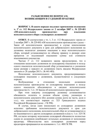 85
РАЗЪЯСНЕНИЯ ПО ВОПРОСАМ,
ВОЗНИКАЮЩИМ В СУДЕБНОЙ ПРАКТИКЕ
ВОПРОС 1. В каком порядке подлежат применению положения
ч. 31
ст. 112 Федерального закона от 2 октября 2007 г. № 229-ФЗ
«Об исполнительном производстве» при взыскании
исполнительского сбора с солидарных должников?
ОТВЕТ. В соответствии с чч. 1, 3 ст. 112 Федерального закона от
2 октября 2007 г. № 229-ФЗ «Об исполнительном производстве» (далее –
Закон об исполнительном производстве) в случае неисполнения
исполнительного документа в срок для добровольного исполнения на
должника налагается денежное взыскание в виде исполнительского
сбора, который устанавливается по общему правилу в размере семи
процентов от подлежащей взысканию суммы или стоимости
взыскиваемого имущества.
Частью 31
ст. 112 названного закона предусмотрено, что в
отношении нескольких должников по солидарному взысканию в пользу
одного взыскателя исполнительский сбор устанавливается в указанном
выше размере с каждого из должников (часть введена Федеральным
законом от 28 декабря 2013 г. № 441-ФЗ).
Исполнение исполнительного документа, предусматривающего
солидарное взыскание с должников, осуществляется в следующем
порядке.
Возбужденные в отношении нескольких должников
исполнительные производства по солидарному взысканию в пользу
одного взыскателя объединяются в сводное исполнительное
производство (ч. 1 ст. 34 Закона об исполнительном производстве).
При этом каждому солидарному должнику устанавливается
обязанность оплатить в полном объеме сумму, указанную в
исполнительном документе (без деления суммы долга на части, доли и
т.п.), что соответствует нормам ст. 323 Гражданского кодекса
Российской Федерации (далее – ГК РФ).
В случае, когда один (несколько) из солидарных должников
исполнил требования исполнительного документа в срок для
добровольного исполнения, исполнительский сбор не устанавливается и
не взыскивается и с других солидарных должников в силу п. 1 ст. 325 ГК
РФ, согласно которому исполнение солидарной обязанности полностью
одним из должников освобождает остальных должников от исполнения
кредитору. Обязательства всех солидарных должников перед
кредитором прекращаются на основании п. 1 ст. 408 ГК РФ.
 