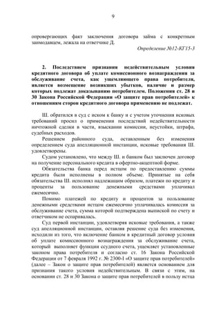 9
опровергающих факт заключения договора займа с конкретным
заимодавцем, лежала на ответчике Д.
Определение №12-КГ15-3
2. Последствием признания недействительным условия
кредитного договора об уплате комиссионного вознаграждения за
обслуживание счета, как ущемляющего права потребителя,
является возмещение возникших убытков, наличие и размер
которых подлежат доказыванию потребителем. Положения ст. 28 и
30 Закона Российской Федерации «О защите прав потребителей» к
отношениям сторон кредитного договора применению не подлежат.
Ш. обратился в суд с иском к банку и с учетом уточнения исковых
требований просил о применении последствий недействительности
ничтожной сделки в части, взыскании комиссии, неустойки, штрафа,
судебных расходов.
Решением районного суда, оставленным без изменения
определением суда апелляционной инстанции, исковые требования Ш.
удовлетворены.
Судом установлено, что между Ш. и банком был заключен договор
на получение персонального кредита в офертно-акцептной форме.
Обязательства банка перед истцом по предоставлению суммы
кредита были исполнены в полном объеме. Принятые на себя
обязательства Ш. исполнял надлежащим образом, платежи по кредиту и
проценты за пользование денежными средствами уплачивал
ежемесячно.
Помимо платежей по кредиту и процентов за пользование
денежными средствами истцом ежемесячно уплачивалась комиссия за
обслуживание счета, сумма которой подтверждена выпиской по счету и
ответчиком не оспаривалась.
Суд первой инстанции, удовлетворяя исковые требования, а также
суд апелляционной инстанции, оставляя решение суда без изменения,
исходили из того, что включение банком в кредитный договор условия
об уплате комиссионного вознаграждения за обслуживание счета,
который выполняет функции ссудного счета, ущемляет установленные
законом права потребителя и согласно ст. 16 Закона Российской
Федерации от 7 февраля 1992 г. № 2300-I «О защите прав потребителей»
(далее – Закон о защите прав потребителей) является основанием для
признания такого условия недействительным. В связи с этим, на
основании ст. 28 и 30 Закона о защите прав потребителей в пользу истца
 