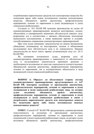 91
потребляющим наркотические средства или психотропные вещества без
назначения врача либо новые потенциально опасные психоактивные
вещества, обязанность пройти диагностику, профилактические
мероприятия, лечение от наркомании и (или) медицинскую и (или)
социальную реабилитацию.
Согласно ст. 24.1 КоАП РФ задачами производства по делам об
административных правонарушениях являются всестороннее, полное,
объективное и своевременное выяснение обстоятельств каждого дела,
разрешение его в соответствии с законом, обеспечение исполнения
вынесенного постановления, а также выявление причин и условий,
способствовавших совершению административных правонарушений.
При этом судьи оценивают доказательства по своему внутреннему
убеждению, основанному на всестороннем, полном и объективном
исследовании всех обстоятельств дела в их совокупности. Никакие
доказательства не могут иметь заранее установленную силу (ст. 26.11
КоАП РФ).
На основании изложенного судья, разрешая дело об
административном правонарушении, в зависимости от обстоятельств
дела и исследованных доказательств принимает решение о
необходимости возложения на лицо как совокупности соответствующих
обязанностей, включая диагностику, профилактические мероприятия,
лечение от наркомании, так и альтернативных обязательств в виде
медицинской и (или) социальной реабилитации.
ВОПРОС 6. Образует ли объективную сторону состава
административного правонарушения, предусмотренного ст. 6.91
КоАП РФ, повторное уклонение от прохождения диагностики,
профилактических мероприятий, лечения от наркомании и (или)
медицинской и (или) социальной реабилитации лица, на которое
судом возложена обязанность пройти диагностику,
профилактические мероприятия, лечение от наркомании и (или)
медицинскую и (или) социальную реабилитацию в связи с
потреблением наркотических средств или психотропных веществ
без назначения врача либо новых потенциально опасных
психоактивных веществ?
ОТВЕТ. Статьей 6.91
КоАП РФ предусмотрена административная
ответственность за уклонение от прохождения диагностики,
профилактических мероприятий, лечения от наркомании и (или)
медицинской и (или) социальной реабилитации лицом, на которое судом
возложена обязанность пройти диагностику, профилактические
 