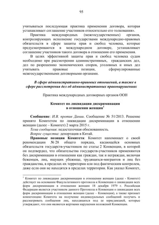 95
учитываться последующая практика применения договора, которая
устанавливает соглашение участников относительно его толкования».
Практика международных (межгосударственных) органов,
контролирующих исполнение государствами международно-правовых
обязательств в сфере защиты прав и свобод человека, которые
предусматриваются в международном договоре, устанавливает
соглашение участников такого договора в отношении его применения.
В целях эффективной защиты прав и свобод человека судам
необходимо при рассмотрении административных, гражданских дел,
дел по разрешению экономических споров, уголовных и иных дел
учитывать правовые позиции, сформулированные
межгосударственными договорными органами.
В сфере административно-правовых отношений, а также в
сфере рассмотрения дел об административных правонарушениях
Практика международных договорных органов ООН
Комитет по ликвидации дискриминации
в отношении женщин1
Сообщение: И.В. против Дании. Сообщение № 51/2013. Решение
принято Комитетом по ликвидации дискриминации в отношении
женщин (далее – Комитет) 2 марта 2015 г.
Тема сообщения: недостаточная обоснованность.
Вопрос существа: депортация в Китай.
Правовые позиции Комитета: Комитет напоминает о своей
рекомендации № 28 общего порядка, касающейся основных
обязательств государств-участников по статье 2 Конвенции, в которой
он подтвердил, что обязательства государств-участников применяются
без дискриминации в отношении как граждан, так и неграждан, включая
беженцев, лиц, ищущих убежище, трудящихся-мигрантов и лиц без
гражданства, в пределах их территории или под фактическим контролем,
даже если они не находятся в пределах территории. Как указал Комитет,
1
Комитет по ликвидации дискриминации в отношении женщин (далее - Комитет)
действует на основании Факультативного протокола к Конвенции о ликвидации всех
форм дискриминации в отношении женщин 18 декабря 1979 г. Российская
Федерация является участником данного Протокола и Конвенции о ликвидации всех
форм дискриминации в отношении женщин (далее – Конвенция), а также признает
компетенцию Комитета на получение индивидуальных сообщений получать и
рассматривать сообщения лиц, находящихся под ее юрисдикцией, которые
утверждают, что они являются жертвами нарушения положений Конвенции.
 