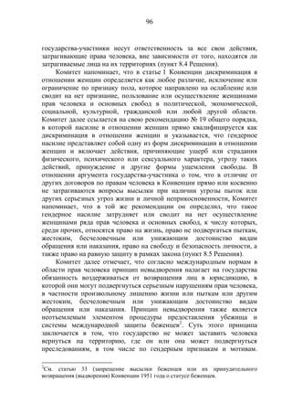 96
государства-участники несут ответственность за все свои действия,
затрагивающие права человека, вне зависимости от того, находятся ли
затрагиваемые лица на их территориях (пункт 8.4 Решения).
Комитет напоминает, что в статье 1 Конвенции дискриминация в
отношении женщин определяется как любое различие, исключение или
ограничение по признаку пола, которое направлено на ослабление или
сводит на нет признание, пользование или осуществление женщинами
прав человека и основных свобод в политической, экономической,
социальной, культурной, гражданской или любой другой области.
Комитет далее ссылается на свою рекомендацию № 19 общего порядка,
в которой насилие в отношении женщин прямо квалифицируется как
дискриминация в отношении женщин и указывается, что гендерное
насилие представляет собой одну из форм дискриминации в отношении
женщин и включает действия, причиняющие ущерб или страдания
физического, психического или сексуального характера, угрозу таких
действий, принуждение и другие формы ущемления свободы. В
отношении аргумента государства-участника о том, что в отличие от
других договоров по правам человека в Конвенции прямо или косвенно
не затрагиваются вопросы высылки при наличии угрозы пыток или
других серьезных угроз жизни и личной неприкосновенности, Комитет
напоминает, что в той же рекомендации он определил, что такое
гендерное насилие затрудняет или сводит на нет осуществление
женщинами ряда прав человека и основных свобод, к числу которых,
среди прочих, относятся право на жизнь, право не подвергаться пыткам,
жестоким, бесчеловечным или унижающим достоинство видам
обращения или наказания, право на свободу и безопасность личности, а
также право на равную защиту в рамках закона (пункт 8.5 Решения).
Комитет далее отмечает, что согласно международным нормам в
области прав человека принцип невыдворения налагает на государства
обязанность воздерживаться от возвращения лиц в юрисдикцию, в
которой они могут подвергнуться серьезным нарушениям прав человека,
в частности произвольному лишению жизни или пыткам или другим
жестоким, бесчеловечным или унижающим достоинство видам
обращения или наказания. Принцип невыдворения также является
неотъемлемым элементом процедуры предоставления убежища и
системы международной защиты беженцев2
. Суть этого принципа
заключается в том, что государство не может заставить человека
вернуться на территорию, где он или она может подвергнуться
преследованиям, в том числе по гендерным признакам и мотивам.
2
См. статью 33 (запрещение высылки беженцев или их принудительного
возвращения (выдворения) Конвенции 1951 года о статусе беженцев.
 