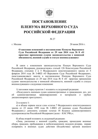 ПОСТАНОВЛЕНИЕ
ПЛЕНУМА ВЕРХОВНОГО СУДА
РОССИЙСКОЙ ФЕДЕРАЦИИ
№ 27
г. Москва 28 июня 2016 г.
О внесении изменений в постановление Пленума Верховного
Суда Российской Федерации от 29 мая 2014 года № 8 «О
практике применения судами законодательства о воинской
обязанности, военной службе и статусе военнослужащих»
В связи с изменением законодательства Пленум Верховного Суда
Российской Федерации, руководствуясь статьей 126 Конституции Российской
Федерации, статьями 2 и 5 Федерального конституционного закона от 5
февраля 2014 года № 3-ФКЗ «О Верховном Суде Российской Федерации»,
постановляет внести в постановление Пленума Верховного Суда
Российской Федерации от 29 мая 2014 года № 8 «О практике применения
судами законодательства о воинской обязанности, военной службе и статусе
военнослужащих» следующие изменения:
1) заголовок перед пунктом 1 изложить в следующей редакции:
«Подсудность военным судам административных и гражданских дел, дел
об административных правонарушениях и материалов о грубых
дисциплинарных проступках»;
2) в пункте 1:
а) в абзаце первом после слов «статьи 7 Федерального конституционного
закона от 23 июня 1999 года № 1-ФКЗ «О военных судах Российской
Федерации»,» дополнить словами «статьи 18 Кодекса административного
судопроизводства Российской Федерации (далее – КАС РФ),»;
б) абзац второй изложить в следующей редакции:
«Лица, уволенные с военной службы, граждане, прошедшие военные
сборы, граждане, пребывавшие в мобилизационном людском резерве, вправе
оспаривать в военных судах действия (бездействие) органов военного
 