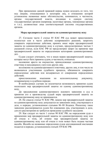 При применении данной правовой нормы нужно исходить из того, что
под лицами, относящимися к категории лиц, в отношении которой
установлены названные выше обстоятельства, понимаются, в частности,
органы государственной власти, входящие в единую систему
государственных органов (например, налоговые органы, таможенные органы
и т.п.), должностные лица соответствующей системы государственных
органов.
Меры предварительной защиты по административному иску
27. Согласно части 2 статьи 85 КАС РФ суд может приостановить
полностью или в части действие оспариваемого решения, запретить
совершать определенные действия, принять иные меры предварительной
защиты по административному иску в случаях, предусмотренных частью 1
указанной статьи, если КАС РФ не предусмотрен запрет на принятие мер
предварительной защиты по определенным категориям административных
дел.
Судам следует учитывать, что к иным мерам предварительной защиты,
которые могут быть приняты судом, в частности, относятся:
наложение ареста на имущество, принадлежащее административному
ответчику и находящееся у него или других лиц;
возложение на административного ответчика, других лиц, в том числе не
являющихся участниками судебного процесса, обязанности совершить
определенные действия или воздержаться от совершения определенных
действий;
приостановление взыскания по исполнительному документу,
оспариваемому в судебном порядке.
В необходимых случаях не исключается возможность принятия судом
нескольких мер предварительной защиты по одному административному
иску.
До предъявления административного искового заявления в суд и
принятия его к производству судьей меры предварительной защиты по
административному иску не принимаются.
28. По смыслу статьи 91 КАС РФ, замена мер предварительной защиты
по административному иску допускается по заявлению лица, участвующего в
деле, в порядке, установленном статьями 86–88 Кодекса. Поскольку такое
заявление рассматривается судом без извещения лиц, участвующих в деле,
для его рассмотрения не требуется проведение судебного заседания.
29. Как следует из части 1 статьи 90 КАС РФ, на определения суда о
применении мер предварительной защиты по административному иску или
об отказе в этом, об отмене мер предварительной защиты по
административному иску или об отказе в этом может быть подана частная
жалоба. Жалоба на названные определения судов апелляционной инстанции
подается в порядке, установленном статьей 319 КАС РФ.
 
