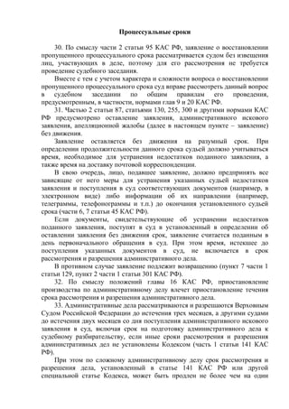 Процессуальные сроки
30. По смыслу части 2 статьи 95 КАС РФ, заявление о восстановлении
пропущенного процессуального срока рассматривается судом без извещения
лиц, участвующих в деле, поэтому для его рассмотрения не требуется
проведение судебного заседания.
Вместе с тем с учетом характера и сложности вопроса о восстановлении
пропущенного процессуального срока суд вправе рассмотреть данный вопрос
в судебном заседании по общим правилам его проведения,
предусмотренным, в частности, нормами глав 9 и 20 КАС РФ.
31. Частью 2 статьи 87, статьями 130, 255, 300 и другими нормами КАС
РФ предусмотрено оставление заявления, административного искового
заявления, апелляционной жалобы (далее в настоящем пункте – заявление)
без движения.
Заявление оставляется без движения на разумный срок. При
определении продолжительности данного срока судьей должно учитываться
время, необходимое для устранения недостатков поданного заявления, а
также время на доставку почтовой корреспонденции.
В свою очередь, лицо, подавшее заявление, должно предпринять все
зависящие от него меры для устранения указанных судьей недостатков
заявления и поступления в суд соответствующих документов (например, в
электронном виде) либо информации об их направлении (например,
телеграммы, телефонограммы и т.п.) до окончания установленного судьей
срока (части 6, 7 статьи 45 КАС РФ).
Если документы, свидетельствующие об устранении недостатков
поданного заявления, поступят в суд в установленный в определении об
оставлении заявления без движения срок, заявление считается поданным в
день первоначального обращения в суд. При этом время, истекшее до
поступления указанных документов в суд, не включается в срок
рассмотрения и разрешения административного дела.
В противном случае заявление подлежит возвращению (пункт 7 части 1
статьи 129, пункт 2 части 1 статьи 301 КАС РФ).
32. По смыслу положений главы 16 КАС РФ, приостановление
производства по административному делу влечет приостановление течения
срока рассмотрения и разрешения административного дела.
33. Административные дела рассматриваются и разрешаются Верховным
Судом Российской Федерации до истечения трех месяцев, а другими судами
до истечения двух месяцев со дня поступления административного искового
заявления в суд, включая срок на подготовку административного дела к
судебному разбирательству, если иные сроки рассмотрения и разрешения
административных дел не установлены Кодексом (часть 1 статьи 141 КАС
РФ).
При этом по сложному административному делу срок рассмотрения и
разрешения дела, установленный в статье 141 КАС РФ или другой
специальной статье Кодекса, может быть продлен не более чем на один
 