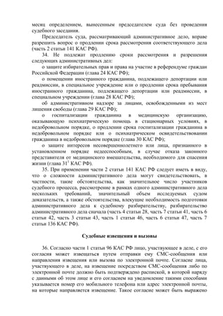 месяц определением, вынесенным председателем суда без проведения
судебного заседания.
Председатель суда, рассматривающий административное дело, вправе
разрешить вопрос о продлении срока рассмотрения соответствующего дела
(часть 2 статьи 141 КАС РФ).
34. Не подлежат продлению сроки рассмотрения и разрешения
следующих административных дел:
о защите избирательных прав и права на участие в референдуме граждан
Российской Федерации (глава 24 КАС РФ);
о помещении иностранного гражданина, подлежащего депортации или
реадмиссии, в специальное учреждение или о продлении срока пребывания
иностранного гражданина, подлежащего депортации или реадмиссии, в
специальном учреждении (глава 28 КАС РФ);
об административном надзоре за лицами, освобожденными из мест
лишения свободы (глава 29 КАС РФ);
о госпитализации гражданина в медицинскую организацию,
оказывающую психиатрическую помощь в стационарных условиях, в
недобровольном порядке, о продлении срока госпитализации гражданина в
недобровольном порядке или о психиатрическом освидетельствовании
гражданина в недобровольном порядке (глава 30 КАС РФ);
о защите интересов несовершеннолетнего или лица, признанного в
установленном порядке недееспособным, в случае отказа законного
представителя от медицинского вмешательства, необходимого для спасения
жизни (глава 311
КАС РФ).
35. При применении части 2 статьи 141 КАС РФ следует иметь в виду,
что о сложности административного дела могут свидетельствовать, в
частности, такие обстоятельства, как значительное число участников
судебного процесса, рассмотрение в рамках одного административного дела
нескольких требований, значительный объем исследуемых судом
доказательств, а также обстоятельства, влекущие необходимость подготовки
административного дела к судебному разбирательству, разбирательство
административного дела сначала (часть 4 статьи 28, часть 7 статьи 41, часть 6
статьи 42, часть 3 статьи 43, часть 1 статьи 46, часть 6 статьи 47, часть 7
статьи 136 КАС РФ).
Судебные извещения и вызовы
36. Согласно части 1 статьи 96 КАС РФ лицо, участвующее в деле, с его
согласия может извещаться путем отправки ему СМС-сообщения или
направления извещения или вызова по электронной почте. Согласие лица,
участвующего в деле, на извещение посредством СМС-сообщения либо по
электронной почте должно быть подтверждено распиской, в которой наряду
с данными об этом лице и его согласием на уведомление такими способами
указывается номер его мобильного телефона или адрес электронной почты,
на которые направляется извещение. Такое согласие может быть выражено
 