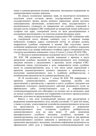 также в административном исковом заявлении, письменных возражениях на
административное исковое заявление.
По смыслу изложенных правовых норм, не исключается возможность
получения судом согласия органа государственной власти, иного
государственного органа, органа военного управления, органа местного
самоуправления, организации, должностного лица, государственного и
муниципального служащего на направление им судебных извещений и
вызовов путем отправки СМС-сообщений на конкретный номер мобильного
телефона или адрес электронной почты по всем рассматриваемым и
подлежащим рассмотрению с их участием административным делам.
Лица, давшие согласие на извещение посредством СМС-сообщения либо
по электронной почте, обязаны сообщить суду о перемене номера
мобильного телефона, адреса электронной почты, на которые должны
направляться судебные извещения и вызовы. При отсутствии такого
сообщения направление судебной повестки или иного судебного извещения
по известному суду номеру мобильного телефона, адресу электронной почты
считается надлежащим извещением (часть 4 статьи 2, статья 101 КАС РФ).
37. Исходя из взаимосвязанных положений части 2 статьи 96, статей 182,
201 КАС РФ независимо от способа извещения о времени и месте
проведения судебных заседаний по административному делу (например,
заказным письмом с уведомлением о вручении, путем отправки СМС-
сообщения) лицам, участвующим в деле, направляются копии судебных
актов по административному делу, в том числе копии определений о
принятии административного искового заявления к производству, о
подготовке административного дела к судебному разбирательству, о
возобновлении производства по административному делу.
38. В соответствии с частью 7 статьи 96 КАС РФ информация о
принятии административного искового заявления, жалобы или
представления к производству, о времени и месте судебного заседания или
совершения отдельного процессуального действия размещается судом на
официальном сайте соответствующего суда в информационно-
телекоммуникационной сети «Интернет» не позднее чем за пятнадцать дней
до начала судебного заседания или совершения отдельного процессуального
действия, если иное не предусмотрено Кодексом.
Вместе с тем, если установленный законом срок рассмотрения и
разрешения административного дела, жалобы составляет 15 дней или менее,
а также в случаях удовлетворения ходатайства административного истца или
его представителя о неотложном рассмотрении и разрешении
административного дела, отложения судебного разбирательства
административного дела на срок менее 15 дней, назначения
предварительного судебного заседания, судебного заседания по
административному делу ранее чем по истечении 15 дней со дня принятия
административного искового заявления к производству судьей (со дня
проведения предыдущего заседания), указанная информация размещается на
официальном сайте суда в информационно-телекоммуникационной сети
 
