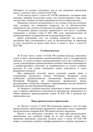 «Интернет» не позднее следующего дня со дня вынесения определения
(часть 1 статьи 92, часть 2 статьи 93 КАС РФ).
39. По смыслу пункта 1 статьи 1651
ГК РФ, извещения, с которыми закон
связывает правовые последствия, влекут для соответствующего лица такие
последствия с момента доставки извещения ему или его представителю.
Извещение считается доставленным и в тех случаях, если оно поступило
лицу, которому оно направлено (адресату), но по обстоятельствам,
зависящим от него, не было ему вручено или адресат не ознакомился с ним.
Изложенные правила подлежат применению в том числе к судебным
извещениям и вызовам (глава 9 КАС РФ), если законодательством об
административном судопроизводстве не предусмотрено иное.
Бремя доказывания того, что судебное извещение или вызов не
доставлены лицу, участвующему в деле, по обстоятельствам, не зависящим
от него, возлагается на данное лицо (часть 4 статьи 2, часть 1 статьи 62
КАС РФ).
Судебные расходы
40. В силу части 1 статьи 114 КАС РФ судебные расходы, понесенные
судом в связи с рассмотрением административного дела, и государственная
пошлина, от уплаты которых административный истец был освобожден, в
случае удовлетворения административного искового заявления взыскиваются
с административного ответчика, не освобожденного от уплаты судебных
расходов. В этом случае взысканные суммы зачисляются в доход
федерального бюджета.
При разрешении коллизий между указанной нормой права и
положениями Бюджетного кодекса Российской Федерации судам
необходимо руководствоваться положениями Бюджетного кодекса
Российской Федерации как специального федерального закона,
регулирующего отношения, связанные с формированием доходов бюджетов
бюджетной системы Российской Федерации.
41. Вопросы о судебных расходах, понесенных в связи с рассмотрением
дела в порядке упрощенного (письменного) производства, разрешаются по
общим правилам, предусмотренным главой 10 КАС РФ, в решении или
определении суда.
Меры процессуального принуждения
42. Частью 1 статьи 117 КАС РФ установлено правило о том, что мера
процессуального принуждения применяется немедленно после совершения
предусмотренного нормами КАС РФ процессуального нарушения.
Вместе с тем необходимо учитывать, что такая мера процессуального
принуждения, как судебный штраф, не во всех случаях может быть
применена немедленно, поскольку согласно части 1 статьи 123 КАС РФ
вопрос о наложении судебного штрафа разрешается в судебном заседании, в
 