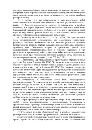 том числе проводимом после принятия решения по административному делу
(например, когда штраф налагается за непредставление или несвоевременное
представление доказательств на лицо, не являвшееся участником судебного
разбирательства).
43. С учетом того, что обязательство о явке представляет собой
оформленное в письменном виде обязательство лица, указанного в части 1
статьи 121 Кодекса, своевременно являться по вызову суда в судебное
заседание, а в случае перемены места жительства или места пребывания
(нахождения) незамедлительно сообщать об этом суду, применение такой
меры не обусловлено установлением факта неисполнения процессуальной
обязанности (совершения процессуального нарушения).
44. По смыслу части 4 статьи 117, статьи 118 КАС РФ, принятие такой
меры процессуального принуждения, как ограничение выступления
участника судебного разбирательства или лишение участника судебного
разбирательства слова, не требует вынесения определения в виде отдельного
судебного акта. Разрешение вопроса о применении данной меры
осуществляется председательствующим в судебном заседании, о чем
указывается в протоколе судебного заседания. Обжалование ее применения
возможно лишь при обжаловании итогового судебного акта, принятого на
соответствующей стадии процесса (статья 202 КАС РФ).
45. О применении мер процессуального принуждения, предусмотренных
пунктами 2–6 части 2 статьи 116 КАС РФ, выносится определение в виде
отдельного судебного акта, в котором помимо общих сведений, указываемых
в определении в силу части 1 статьи 199 КАС РФ, должны содержаться
основания применения меры процессуального принуждения, наименование
или фамилия, имя, отчество лица, в отношении которого вынесено
определение, место жительства или место пребывания физического лица,
место нахождения органа, организации.
На определение о применении такой меры процессуального
принуждения может быть подана частная жалоба, представление прокурора,
поэтому исходя из частей 3, 5 статьи 198 КАС РФ оно выносится в
совещательной комнате по правилам, установленным для принятия решений.
С учетом того, что разрешение указанных жалобы, представления не влияет
на результат рассмотрения административного дела по существу, сама по
себе их подача не может служить основанием для отложения судебного
разбирательства по административному делу.
46. Меры процессуального принуждения могут быть применены на
любой стадии административного судопроизводства. Определение о
применении меры процессуального принуждения может быть вынесено как
судьей единолично (например, в ходе подготовки административного дела к
рассмотрению), так и коллегиальным составом суда.
47. Суд вправе признать обязательной явку в судебное заседание лиц,
участвующих в деле, в случаях, предусмотренных законом, в частности:
представителей органа государственной власти, иного государственного
органа, органа местного самоуправления, иного органа, уполномоченной
 