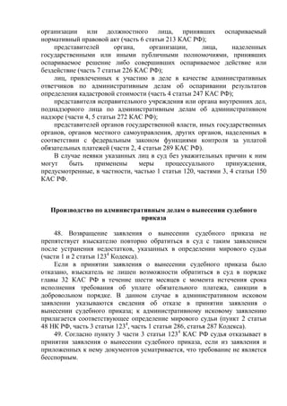 организации или должностного лица, принявших оспариваемый
нормативный правовой акт (часть 6 статьи 213 КАС РФ);
представителей органа, организации, лица, наделенных
государственными или иными публичными полномочиями, принявших
оспариваемое решение либо совершивших оспариваемое действие или
бездействие (часть 7 статьи 226 КАС РФ);
лиц, привлеченных к участию в деле в качестве административных
ответчиков по административным делам об оспаривании результатов
определения кадастровой стоимости (часть 4 статьи 247 КАС РФ);
представителя исправительного учреждения или органа внутренних дел,
поднадзорного лица по административным делам об административном
надзоре (части 4, 5 статьи 272 КАС РФ);
представителей органов государственной власти, иных государственных
органов, органов местного самоуправления, других органов, наделенных в
соответствии с федеральным законом функциями контроля за уплатой
обязательных платежей (части 2, 4 статьи 289 КАС РФ).
В случае неявки указанных лиц в суд без уважительных причин к ним
могут быть применены меры процессуального принуждения,
предусмотренные, в частности, частью 1 статьи 120, частями 3, 4 статьи 150
КАС РФ.
Производство по административным делам о вынесении судебного
приказа
48. Возвращение заявления о вынесении судебного приказа не
препятствует взыскателю повторно обратиться в суд с таким заявлением
после устранения недостатков, указанных в определении мирового судьи
(части 1 и 2 статьи 1234
Кодекса).
Если в принятии заявления о вынесении судебного приказа было
отказано, взыскатель не лишен возможности обратиться в суд в порядке
главы 32 КАС РФ в течение шести месяцев с момента истечения срока
исполнения требования об уплате обязательного платежа, санкции в
добровольном порядке. В данном случае в административном исковом
заявлении указываются сведения об отказе в принятии заявления о
вынесении судебного приказа; к административному исковому заявлению
прилагается соответствующее определение мирового судьи (пункт 2 статьи
48 НК РФ, часть 3 статьи 1234
, часть 1 статьи 286, статья 287 Кодекса).
49. Согласно пункту 3 части 3 статьи 1234
КАС РФ судья отказывает в
принятии заявления о вынесении судебного приказа, если из заявления и
приложенных к нему документов усматривается, что требование не является
бесспорным.
 