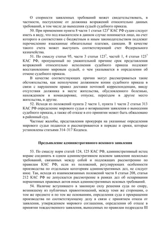 О спорности заявленных требований может свидетельствовать, в
частности, поступление от должника возражений относительно данных
требований, в том числе до вынесения судьей судебного приказа.
50. При применении пункта 8 части 1 статьи 1236
КАС РФ судам следует
иметь в виду, что под взыскателем в данном случае понимается лицо, на счет
которого в соответствии с бюджетным и иным законодательством подлежат
перечислению взысканные обязательные платежи, санкции. В качестве
такого счета может выступать соответствующий счет Федерального
казначейства.
51. По смыслу статьи 95, части 3 статьи 1235
, частей 1, 4 статьи 1237
КАС РФ, пропущенный по уважительной причине срок представления
возражений относительно исполнения судебного приказа подлежит
восстановлению мировым судьей, о чем указывается в определении об
отмене судебного приказа.
В качестве соответствующих причин могут рассматриваться такие
обстоятельства, как неполучение должником копии судебного приказа в
связи с нарушением правил доставки почтовой корреспонденции, ввиду
отсутствия должника в месте жительства, обусловленного болезнью,
нахождением в командировке, отпуске, переездом в другое место
жительства, и другие.
52. Исходя из положений пункта 2 части 1, пункта 1 части 2 статьи 313
КАС РФ определение мирового судьи о возвращении заявления о вынесении
судебного приказа, а также об отказе в его принятии может быть обжаловано
в районный суд.
Частные жалобы, представления прокурора на указанные определения
мирового судьи подаются и рассматриваются в порядке и сроки, которые
установлены статьями 314–317 Кодекса.
Предъявление административного искового заявления
53. По смыслу норм статей 124, 125 КАС РФ, административный истец
вправе соединить в одном административном исковом заявлении несколько
требований, связанных между собой и подлежащих рассмотрению по
правилам КАС РФ, если из положений, регулирующих особенности
производства по отдельным категориям административных дел, не следует
иное. Так, исходя из взаимосвязанных положений части 8 статьи 208, статьи
212 КАС РФ не допускается рассмотрение в рамках дел об оспаривании
нормативных правовых актов иных административных исковых требований.
54. Наличие вступившего в законную силу решения суда по спору,
возникшему из публичных правоотношений, между теми же сторонами, о
том же предмете и по тем же основаниям, определения суда о прекращении
производства по соответствующему делу в связи с принятием отказа от
заявления, утверждением мирового соглашения, определения об отказе в
принятии тождественного заявления, вынесенных по правилам подраздела III
 