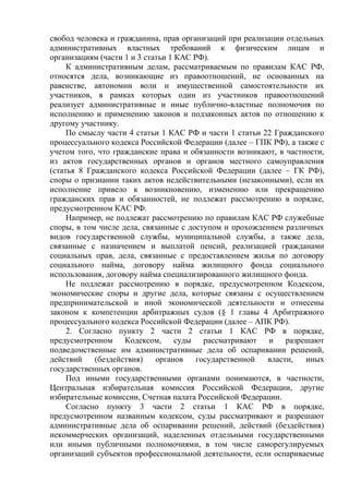 свобод человека и гражданина, прав организаций при реализации отдельных
административных властных требований к физическим лицам и
организациям (части 1 и 3 статьи 1 КАС РФ).
К административным делам, рассматриваемым по правилам КАС РФ,
относятся дела, возникающие из правоотношений, не основанных на
равенстве, автономии воли и имущественной самостоятельности их
участников, в рамках которых один из участников правоотношений
реализует административные и иные публично-властные полномочия по
исполнению и применению законов и подзаконных актов по отношению к
другому участнику.
По смыслу части 4 статьи 1 КАС РФ и части 1 статьи 22 Гражданского
процессуального кодекса Российской Федерации (далее – ГПК РФ), а также с
учетом того, что гражданские права и обязанности возникают, в частности,
из актов государственных органов и органов местного самоуправления
(статья 8 Гражданского кодекса Российской Федерации (далее – ГК РФ),
споры о признании таких актов недействительными (незаконными), если их
исполнение привело к возникновению, изменению или прекращению
гражданских прав и обязанностей, не подлежат рассмотрению в порядке,
предусмотренном КАС РФ.
Например, не подлежат рассмотрению по правилам КАС РФ служебные
споры, в том числе дела, связанные с доступом и прохождением различных
видов государственной службы, муниципальной службы, а также дела,
связанные с назначением и выплатой пенсий, реализацией гражданами
социальных прав, дела, связанные с предоставлением жилья по договору
социального найма, договору найма жилищного фонда социального
использования, договору найма специализированного жилищного фонда.
Не подлежат рассмотрению в порядке, предусмотренном Кодексом,
экономические споры и другие дела, которые связаны с осуществлением
предпринимательской и иной экономической деятельности и отнесены
законом к компетенции арбитражных судов (§ 1 главы 4 Арбитражного
процессуального кодекса Российской Федерации (далее – АПК РФ).
2. Согласно пункту 2 части 2 статьи 1 КАС РФ в порядке,
предусмотренном Кодексом, суды рассматривают и разрешают
подведомственные им административные дела об оспаривании решений,
действий (бездействия) органов государственной власти, иных
государственных органов.
Под иными государственными органами понимаются, в частности,
Центральная избирательная комиссия Российской Федерации, другие
избирательные комиссии, Счетная палата Российской Федерации.
Согласно пункту 3 части 2 статьи 1 КАС РФ в порядке,
предусмотренном названным кодексом, суды рассматривают и разрешают
административные дела об оспаривании решений, действий (бездействия)
некоммерческих организаций, наделенных отдельными государственными
или иными публичными полномочиями, в том числе саморегулируемых
организаций субъектов профессиональной деятельности, если оспариваемые
 